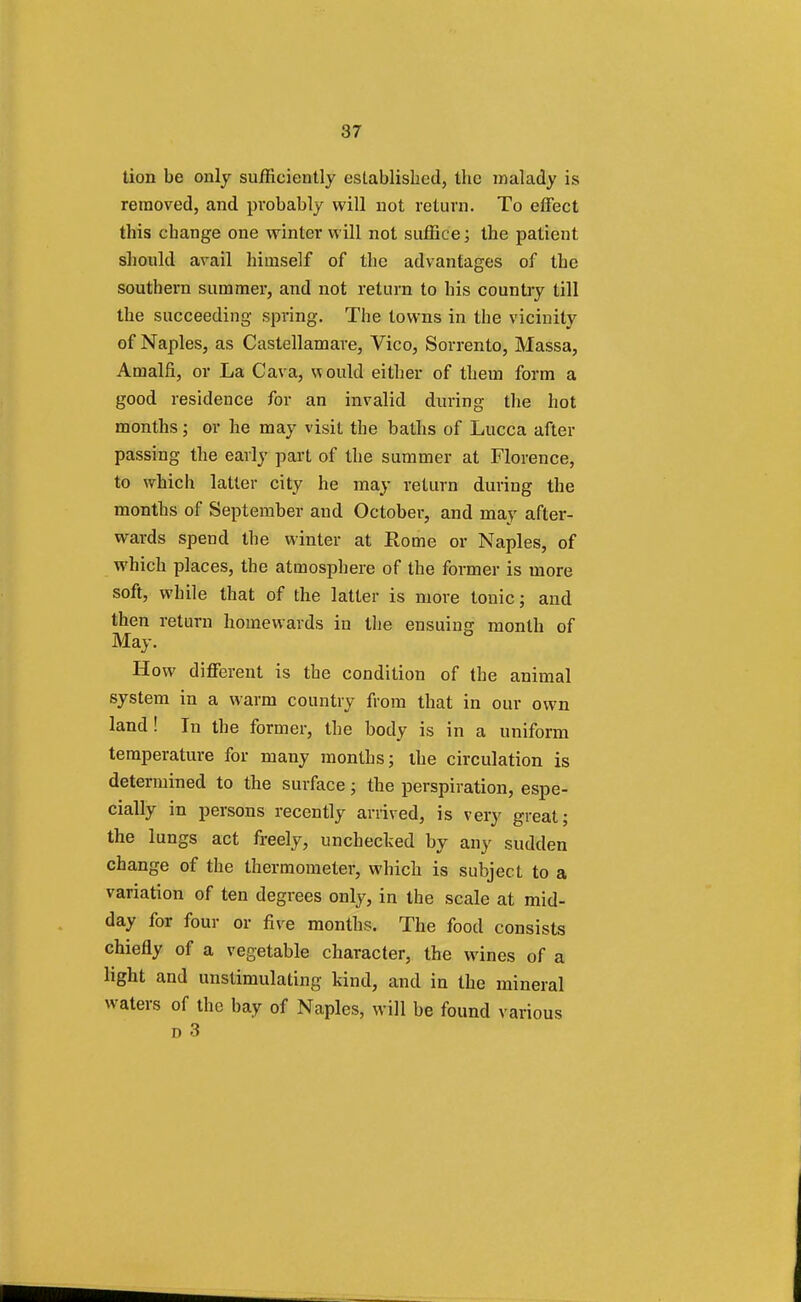 tion be only sufficiently established, the malady is removed, and probably will not return. To effect this change one winter will not suffice; the patient should avail himself of the advantages of the southern summer, and not return to his country till the succeeding spring. The towns in the vicinity of Naples, as Castellamare, Vico, Sorrento, Massa, Amalfi, or La Cava, would either of them form a good residence for an invalid during the hot months; or he may visit the baths of Lucca after passing the early part of the summer at Florence, to which latter city he may return during the months of September and October, and may after- wards spend the winter at Rome or Naples, of which places, the atmosphere of the former is more soft, while that of the latter is more tonic; and then return homewards in the ensuing month of May. How different is the condition of the animal system in a warm country from that in our own land ! In the former, the body is in a uniform temperature for many months; the circulation is determined to the surface; the perspiration, espe- cially in persons recently arrived, is very great; the lungs act freely, unchecked by any sudden change of the thermometer, which is subject to a variation of ten degrees only, in the scale at mid- day for four or five months. The food consists chiefly of a vegetable character, the wines of a light and unstimulating kind, and in the mineral waters of the bay of Naples, will be found various d 3