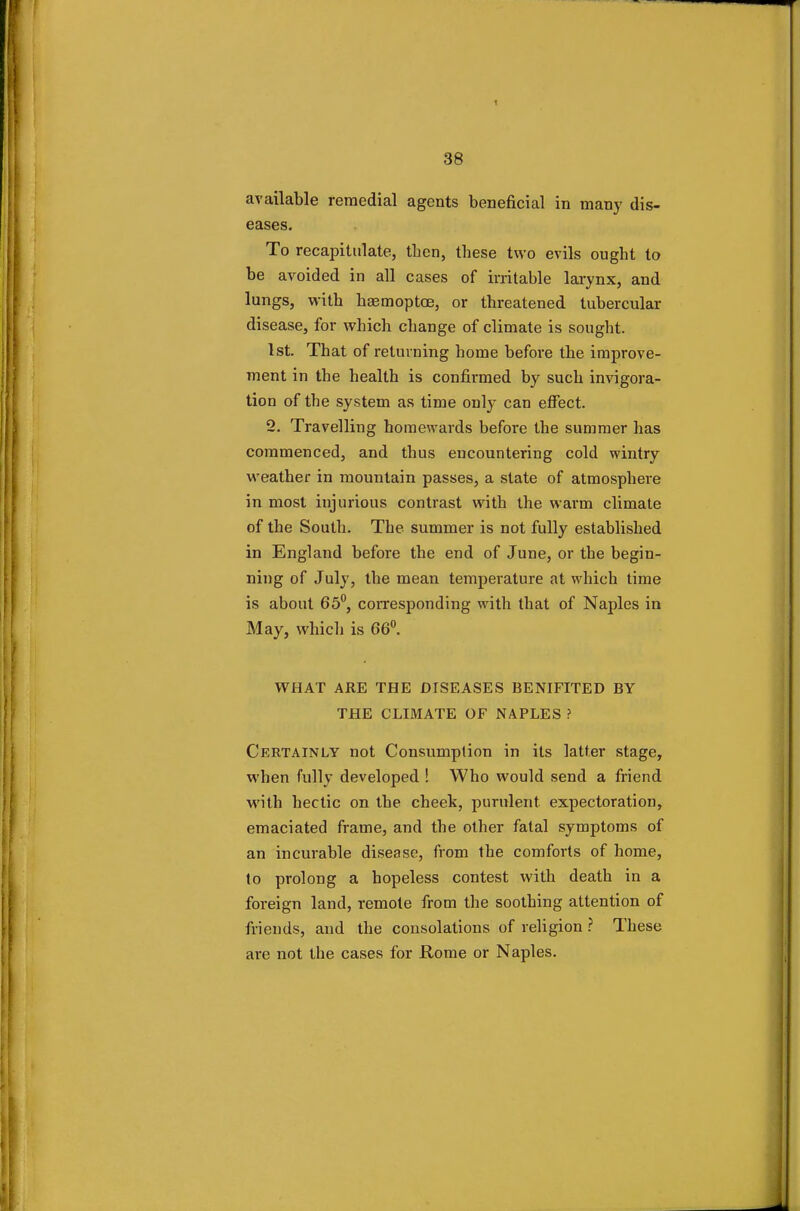 available remedial agents beneficial in many dis- eases. To recapitulate, tben, tbese two evils ought to be avoided in all cases of irritable larynx, and lungs, with haemoptce, or threatened tubercular disease, for which change of climate is sought. 1st. That of returning home before the improve- ment in the health is confirmed by such invigora- tion of the system as time only can effect. 2. Travelling homewards before the summer has commenced, and thus encountering cold wintry weather in mountain passes, a state of atmosphere in most injurious contrast with the warm climate of the South. The summer is not fully established in England before the end of June, or the begin- ning of July, the mean temperature at which time is about 65°, corresponding with that of Naples in May, whicli is 66°. WHAT ARE THE DISEASES BENIFITED BY THE CLIMATE OF NAPLES ? Certainly not Consumption in its latter stage, when fully developed ! Who would send a friend with hectic on the cheek, purulent expectoration, emaciated frame, and the other fatal symptoms of an incurable disease, from the comforts of home, to prolong a hopeless contest with death in a foreign land, remote from the soothing attention of friends, and the consolations of religion ? These are not the cases for Rome or Naples.