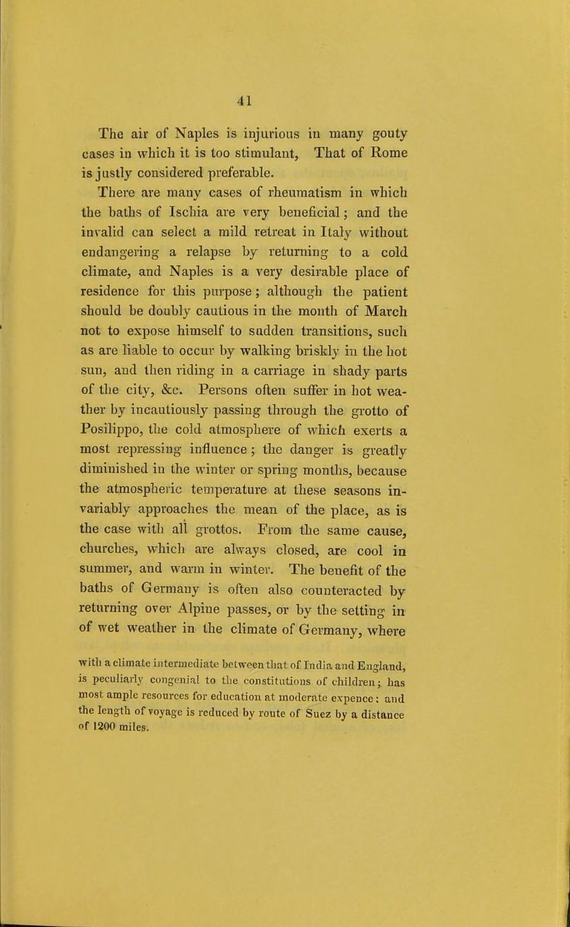 The air of Naples is injurious in many gouty cases in which it is too stimulant, That of Rome is justly considered preferable. There are many cases of rheumatism in which the baths of Ischia are very beneficial; and the invalid can select a mild retreat in Italy without endangering a relapse by returning to a cold climate, and Naples is a very desirable place of residence for this purpose; although the patient should be doubly cautious in the month of March not to expose himself to sudden transitions, such as are liable to occur by walking briskly in the hot sun, and then riding in a carriage in shady parts of the city, &c. Persons often suffer in hot wea- ther by incautiously passing through the grotto of Posilippo, the cold atmosphere of which exerts a most repressing influence; the danger is greatly diminished in the winter or spring months, because the atmospheric temperature at these seasons in- variably approaches the mean of the place, as is the case with all grottos. From the same cause, churches, which are always closed, are cool in summer, and warm in winter. The benefit of the baths of Germany is often also counteracted by returning over Alpine passes, or by the setting in of wet weather in the climate of Germany, where with a climate intermediate between that of India and England, is peculiarly congenial to the constitutions of children; has most ample resources for education at moderate expence: and the length of voyage is reduced by route of Suez by a distance of 1200 miles.
