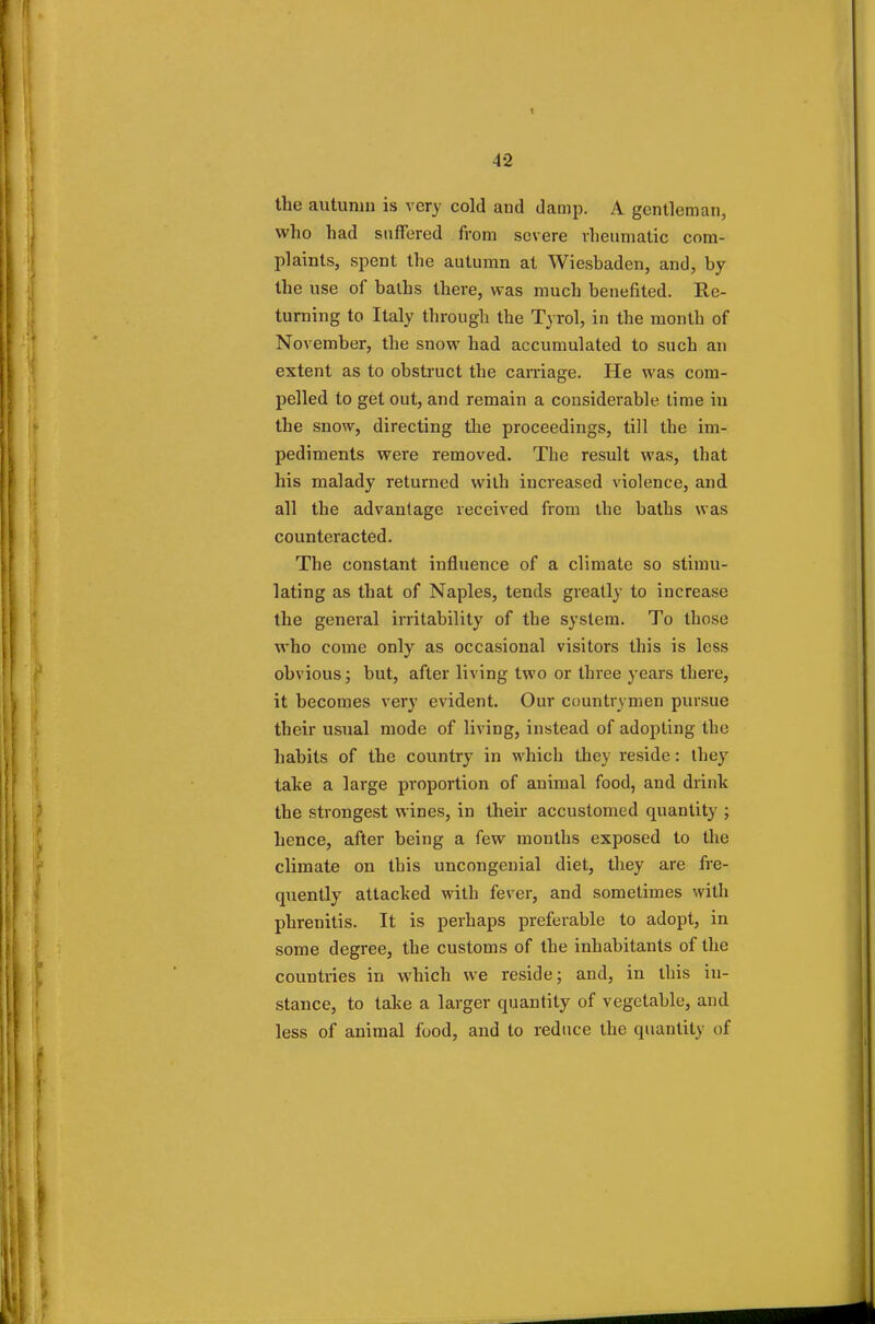 Hit) autumn is very cold and damp. A gentleman, who had suffered from severe rheumatic com- plaints, spent the autumn at Wiesbaden, and, by the use of baths there, was much benefited. Re- turning to Italy through the Tyrol, in the month of November, the snow had accumulated to such an extent as to obstruct the carriage. He was com- pelled to get out, and remain a considerable time in the snow, directing the proceedings, till the im- pediments were removed. The result was, that his malady returned with increased violence, and all the advantage received from the baths was counteracted. The constant influence of a climate so stimu- lating as that of Naples, tends greatly to increase the general irritability of the system. To those who come only as occasional visitors this is less obvious; but, after living two or three years there, it becomes very evident. Our countrymen pursue their usual mode of living, instead of adopting the habits of the country in which they reside: they take a large proportion of animal food, and drink the strongest wines, in their accustomed quantity ; hence, after being a few months exposed to the climate on this uncongenial diet, they are fre- quently attacked with fever, and sometimes with phrenitis. It is perhaps preferable to adopt, in some degree, the customs of the inhabitants of the countries in which we reside; and, in this in- stance, to take a larger quantity of vegetable, and less of animal food, and to reduce the quantity of