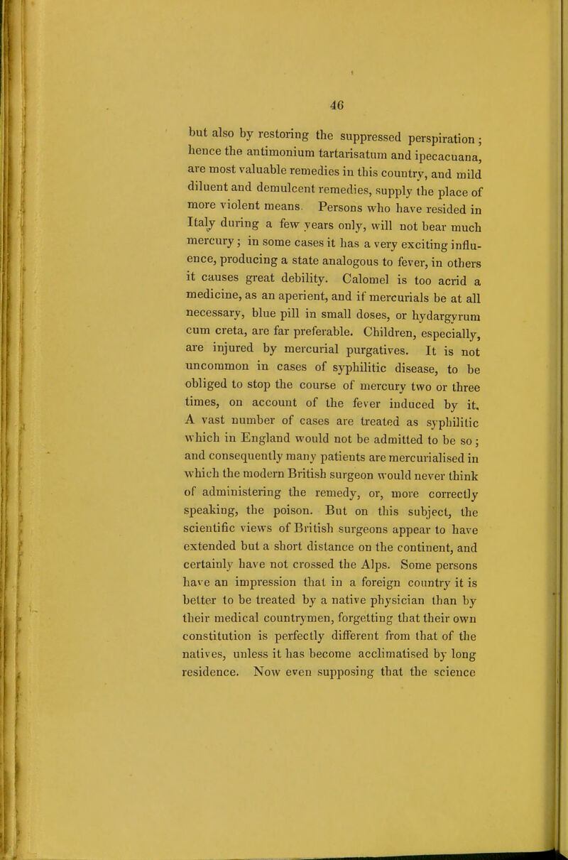 but also by restoring the suppressed perspiration ; hence the antimonium tartarisatura and ipecacuana[ are most valuable remedies in this country, and mild diluent and demulcent remedies, supply the place of more violent means. Persons who have resided in Italy during a few years only, will not bear much mercury; in some cases it has a very exciting influ- ence, producing a state analogous to fever, in others it causes great debility. Calomel is too acrid a medicine, as an aperient, and if mercurials be at all necessary, blue pill in small doses, or hydargyrum cum creta, are far preferable. Children, especially, are injured by mercurial purgatives. It is not uncommon in cases of syphilitic disease, to be obliged to stop the course of mercury two or three times, on account of the fever induced by it, A vast number of cases are treated as syphilitic which in England would not be admitted to be so; and consequently many patients are mercurialised in which the modern British surgeon would never think of administering the remedy, or, move correctly speaking, the poison. But on this subject, the scientific views of British surgeons appear to have extended but a short distance on the continent, and certainly have not crossed the Alps. Some persons have an impression that in a foreign country it is better to be treated by a native physician than by their medical countrymen, forgetting that their own constitution is perfectly different from that of the natives, unless it has become acclimatised by long residence. Now even supposing that the science