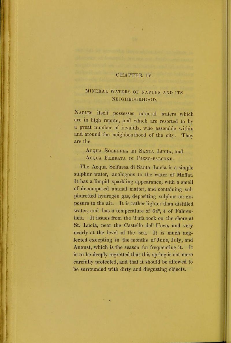 CHAPTER IV. MINERAL WATERS OF NAPLES AND ITS NEIGHBOURHOOD. Naples itself possesses mineral waters which are in high repute, and which are resorted to by a great number of invalids, who assemble within and around the neighbourhood of the city. They are the Acqua Solfuhea di Santa Lucia, and Acqua Ferrata di Pizzo-falcone. The Acqua Solfurea di Santa Lucia is a simple sulphur water, analogous to the water of Moffat. It has a limpid sparkling appearance, with a smell of decomposed animal matter, and containing sul- phuretted hydrogen gas, depositing sulphur on ex- posure to the air. It is rather lighter than distilled water, and has a temperature of 64°, 4 of Fahren- heit. It issues from the Tufa rock on the shore at St. Lucia, near the Castello del' Uovo, and very nearly at the level of the sea. It is much neg- lected excepting in the months of June, July, and August, which is the season for frequenting it. It is to be deeply regretted that this spring is not more carefully protected, and that it should be allowed to be surrounded with dirty and disgusting objects.