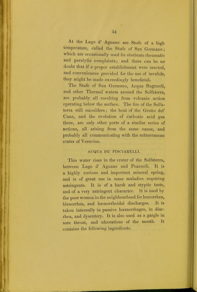 At the Lago d' Agnano are Stufe of a high temperature, called the Stufe of San Germano; which are occasionally used for obstinate rheumatic and paralytic complaints; and there can be no doubt that if a proper establishment were erected, and conveniences provided for the use of invalids, they might be made exceedingly beneficial. The Stufe of San Germano, Acqua Bagnuoli, and other Thermal waters around the Solfaterra, are probably all resulting from volcanic action operating below the surface. The fire of the Solfa- terra still smoulders; the heat of the Grotto del' Cane, and the evolution of carbonic acid gas there, are only other parts of a similar series of actions, all arising from the same cause, and probably all communicating with the subterranean crater of Vesuvius. ACQUA DE' PISCIARELLI. This water rises in the crater of the Solfaterra, between Lago d' Agnano and Pozzuoli. It is a highly curious and important mineral spring, and is of great use in some maladies requiring astringents. It is of a harsh and styptic taste, and of a very astringent character. It is used by the poor women in the neighbourhood for leucorrhea, blenorrhea, and hemorrhoidal discharges. It is taken internally in passive hoemorrhages, in diar- rhea, and dysentery. It is also used as a gargle in sore throat, and ulcerations of the mouth. It contains the following ingredients.