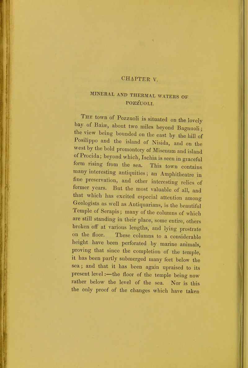 CHAPTER V. MINERAL AND THERMAL WATERS OF POZZUOLT. The town of Pozzuoli is situated on the lovely bay of Baia?, about two miles beyond Bagnuoli; the view being bounded on the east by the hill of Posilippo and the island of Nisida, and on the west by the bold promontory of Misenum and island of Procida; beyond which, Ischia is seen in graceful form rising from the sea. This town contains many interesting antiquities; an Amphitheatre in fine preservation, and other interesting relics of former years. But the most valuable of all, and that which has excited especial attention among Geologists as well as Antiquarians, is the beautiful Temple of Serapis; many of the columns of which are still standing in their place, some entire, others broken off at various lengths, and lying prostrate on the floor. These columns to a considerable height have been perforated by marine animals, proving that since the completion of the temple, it has been partly submerged many feet below the sea; and that it has been again upraised to its present level:—the floor of the temple being now rather below the level of the sea. Nor is this the Only proof of the changes which have taken
