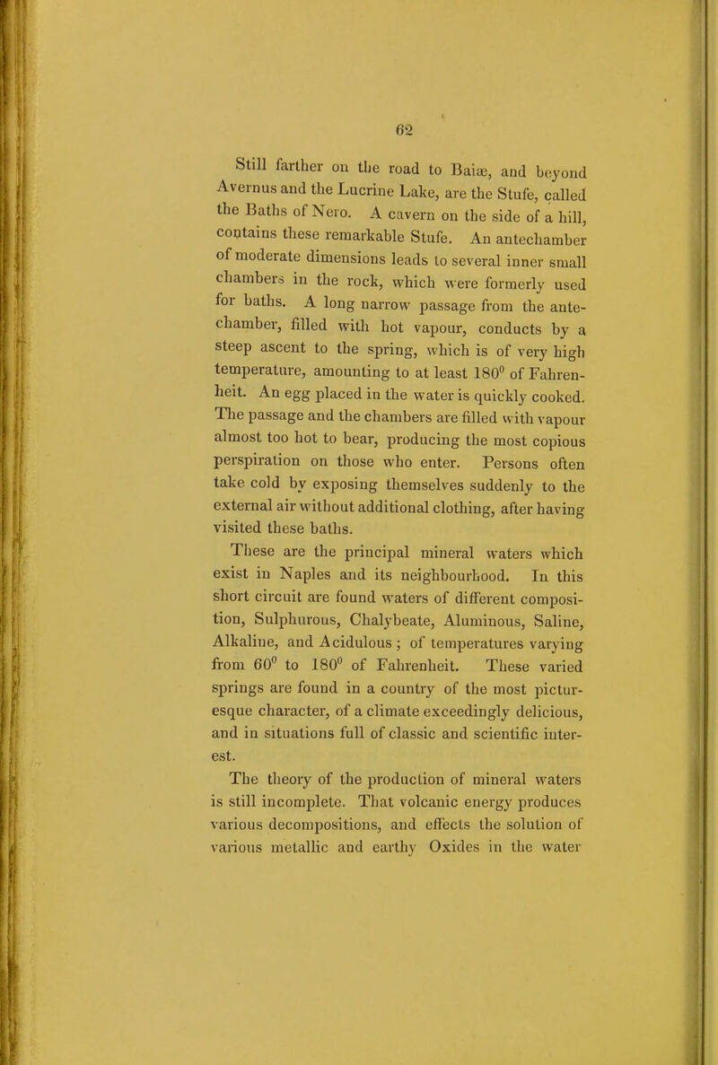 Still farther on the road to Baia), and beyond Avernus and the Lucrine Lake, are the Stufe, called the Baths of Nero. A cavern on the side of a hill, contains these remarkable Stufe. An antechamber of moderate dimensions leads to several inner small chambers in the rock, which were formerly used for baths. A long narrow passage from the ante- chamber, filled with hot vapour, conducts by a steep ascent to the spring, which is of very high temperature, amounting to at least 180° of Fahren- heit. An egg placed in the water is quickly cooked. The passage and the chambers are filled with vapour almost too hot to bear, producing the most copious perspiration on those who enter. Persons often take cold by exposing themselves suddenly to the external air without additional clothing, after having visited these baths. These are the principal mineral waters which exist in Naples and its neighbourhood. In this short circuit are found waters of different composi- tion, Sulphurous, Chalybeate, Aluminous, Saline, Alkaline, and Acidulous ; of temperatures varying from 60° to 180° of Fahrenheit. These varied springs are found in a country of the most pictur- esque character, of a climate exceedingly delicious, and in situations full of classic and scientific inter- est. The theory of the production of mineral waters is still incomplete. That volcanic energy produces various decompositions, and effects the solution of various metallic and earthy Oxides in the water