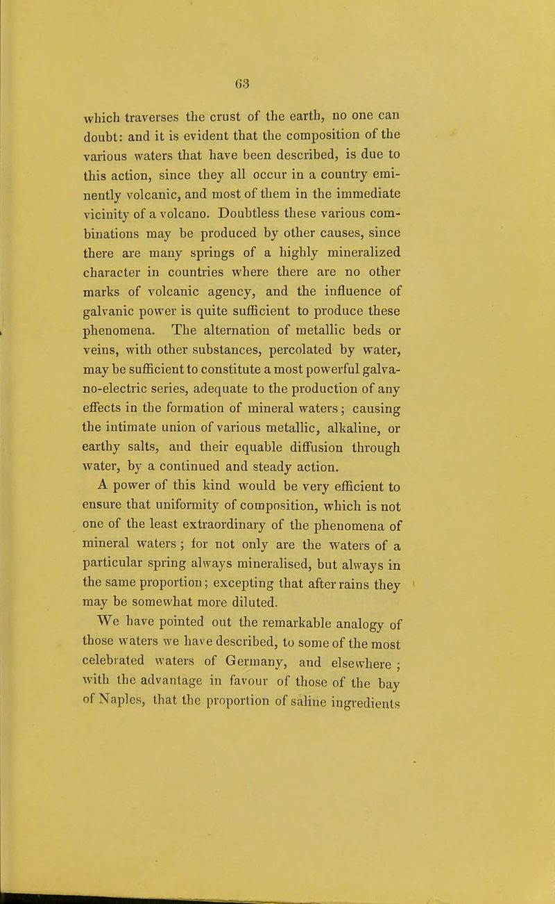 which traverses the crust of the earth, no one can doubt: and it is evident that the composition of the various waters that have been described, is due to this action, since they all occur in a country emi- nently volcanic, and most of them in the immediate vicinity of a volcano. Doubtless these various com- binations may be produced by other causes, since there are many springs of a highly mineralized character in countries where there are no other marks of volcanic agency, and the influence of galvanic power is quite sufficient to produce these phenomena. The alternation of metallic beds or veins, with other substances, percolated by water, may be sufficient to constitute a most powerful galva- no-electric series, adequate to the production of any effects in the formation of mineral waters; causing the intimate union of various metallic, alkaline, or earthy salts, and their equable diffusion through water, by a continued and steady action. A power of this kind would be very efficient to ensure that uniformity of composition, which is not one of the least extraordinary of the phenomena of mineral waters; for not only are the waters of a particular spring always mineralised, but always in the same proportion; excepting that after rains they 1 may be somewhat more diluted. We have pointed out the remarkable analogy of those waters we have described, to some of the most celebrated waters of Germany, and elsewhere • with the advantage in favour of those of the bay of Naples, that the proportion of saline ingredients