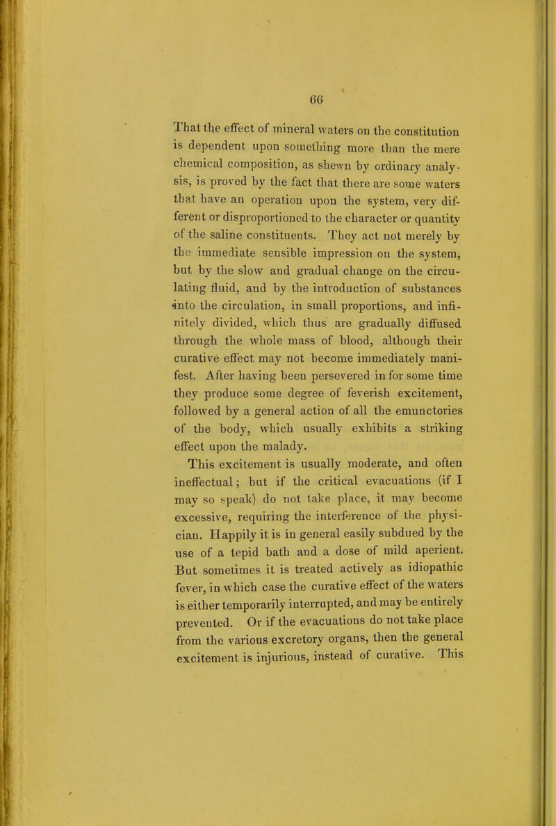That the effect of mineral waters on the constitution is dependent upon something more than the mere chemical composition, as shewn by ordinary analy- sis, is proved by the fact that there are some waters that have an operation upon the system, very dif- ferent or disproportioned to the character or quantity of the saline constituents. They act not merely by the immediate sensible impression on the system, but by the slow and gradual change on the circu- lating fluid, and by the introduction of substances •into the circulation, in small proportions, and infi- nitely divided, which thus are gradually diffused through the whole mass of blood, although their curative effect may not become immediately mani- fest. After having been persevered in for some time they produce some degree of feverish excitement, followed by a general action of all the emunctories of the body, which usually exhibits a striking effect upon the malady. This excitement is usually moderate, and often ineffectual; but if the critical evacuations (if I may so speak) do not take place, it may become excessive, requiring the interference of the physi- cian. Happily it is in general easily subdued by the use of a tepid bath and a dose of mild aperient. But sometimes it is treated actively as idiopathic fever, in which case the curative effect of the waters is either temporarily interrupted, and may be entirely prevented. Or if the evacuations do not take place from the various excretory organs, then the general excitement is injurious, instead of curative. This