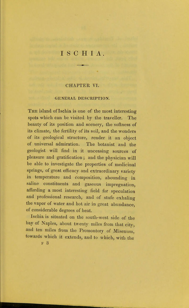 CHAPTER VI. GENERAL DESCRIPTION. The island of Ischia is one of the most interesting spots which can be visited by the traveller. The beauty of its position and scenery, the softness of its climate, the fertility of its soil, and the wonders of its geological structure, render it an object of universal admiration. The botanist and the geologist will find in it unceasing sources of pleasure and gratification ; and the physician will be able to investigate the properties of medicinal springs, of great efficacy and extraordinary variety in temperature and composition, abounding in saline constituents and gaseous impregnation, affording a most interesting field for speculation and professional research, and of stufe exhaling the vapor of water and hot air in great abundance, of considerable degrees of heat. Ischia is situated on the south-west side of the bay of Naples, about twenty miles from that city, and ten miles from the Promontory of Misenum, towards which it extends, and to which, with the F 3