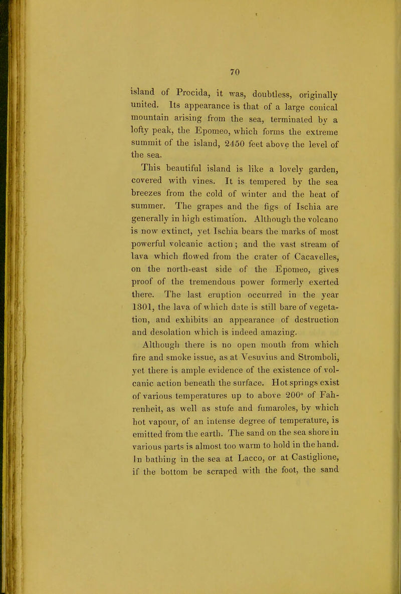 island of Procida, it was, doubtless, originally united. Its appearance is that of a large conical mountain arising from the sea, terminated by a lofty peak, the Epomeo, which forms the extreme summit of the island, 2450 feet above the level of the sea. This beautiful island is like a lovely garden, covered with vines. It is tempered by the sea breezes from the cold of winter and the heat of summer. The grapes and the figs of Ischia are generally in high estimation. Although the volcano is now extinct, yet Ischia bears the marks of most powerful volcanic action; and the vast stream of lava which flowed from the crater of Cacavelles, on the north-east side of the Epomeo, gives proof of the tremendous power formerly exerted there. The last eruption occurred in the year 1301, the lava of which date is still bare of vegeta- tion, and exhibits an appearance of destruction and desolation which is indeed amazing. Although there is no open mouth from which fire and smoke issue, as at Vesuvius and Stromboli, yet there is ample evidence of the existence of vol- canic action beneath the surface. Hot springs exist of various temperatures up to above 200° of Fah- renheit, as well as stufe and fumaroles, by which hot vapour, of an intense degree of temperature, is emitted from the earth. The sand on the sea shore in various parts is almost too warm to hold in the hand. In bathing in the sea at Lacco, or at Castiglione, if the bottom be scraped with the foot, the sand