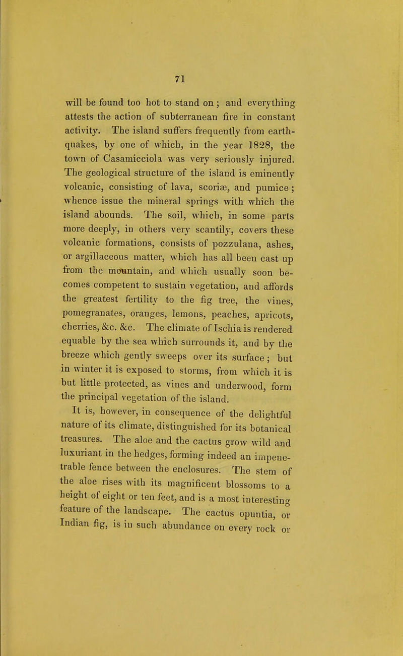will be found too hot to stand on ; and everything attests the action of subterranean fire in constant activity. The island suffers frequently from earth- quakes, by one of which, in the year 1828, the town of Casamicciola was very seriously injured. The geological structure of the island is eminently volcanic, consisting of lava, scoriae, and pumice; whence issue the mineral springs with which the island abounds. The soil, which, in some parts more deeply, in others very scantily, covers these volcanic formations, consists of pozzulana, ashes, or argillaceous matter, which has all been cast up from the mountain, and which usually soon be- comes competent to sustain vegetation, and affords the greatest fertility to the fig tree, the vines, pomegranates, oranges, lemons, peaches, apricots, cherries, &c. &c. The climate of Ischia is rendered equable by the sea which surrounds it, and by the breeze which gently sweeps over its surface ; but in winter it is exposed to storms, from which it is but little protected, as vines and underwood, form the principal vegetation of the island. It is, however, in consequence of the delightful nature of its climate, distinguished for its botanical treasures. The aloe and the cactus grow wild and luxuriant in the hedges, forming indeed an impene- trable fence between the enclosures. The stem of the aloe rises with its magnificent blossoms to a height of eight or ten feet, and is a most interesting feature of the landscape. The cactus opuntia, or Indian fig, is in such abundance on every rock or