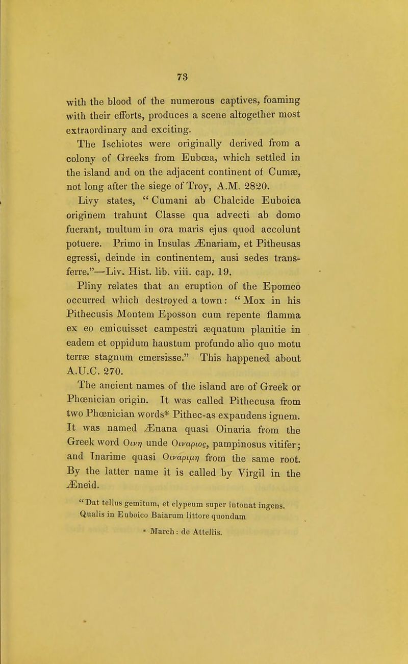 with the blood of the numerous captives, foaming with their efforts, produces a scene altogether most extraordinary and exciting. The Ischiotes were originally derived from a colony of Greeks from Eubcea, which settled in the island and on the adjacent continent of Cumse, not long after the siege of Troy, A.M. 2820. Livy states, Cumani ab Chalcide Euboica originem trahunt Classe qua advecti ab domo fuerant, multum in ora maris ejus quod accolunt potuere. Primo in Insulas .ZEnariara, et Pitheusas egressi, deinde in continentem, ausi sedes trans- ferre.—'Liv. Hist. lib. viii. cap. 19. Pliny relates that an eruption of the Epomeo occurred which destroyed a town:  Mox in his Pithecusis Montem Eposson cum repente flainma ex eo emicuisset campestri aequatum planitie in eadem et oppidum haustum profundo alio quo motu terrae stagnum emersisse. This happened about A.U.C. 270. The ancient names of the island are of Greek or Phoenician origin. It was called Pithecusa from two Phoenician words* Pithec-as expandens ignem. It was named iEnana quasi Oinaria from the Greek word Oiyrj unde Oivapcoc, pampinosus vitifer; and Tnarime quasi Oivapi^ from the same root. By the latter name it is called by Virgil in the iEneid. Dat tellus gemitum, et clypeum super intonat ingens. Qualis in Euboico Baiarum littorequondam * March: de Attellis.