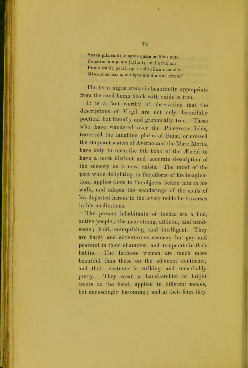 1 74 Saxea pila cadit, magnis quam molibus ante Constructam ponto jaciunt; sic ilia ruinam Prona trahit, penitusque vadis illisa recuinbit: Miscent se maria, et nigra! adtolluntur arena?. The term nigrae arenae is beautifully appropriate from the sand being black with oxide of iron. It is a fact worthy of observation that the descriptions of Virgil are not only beautifully poetical but literally and graphically true. Those who have wandered over the Phlegrean fields, traversed the laughing plains of Baise, or crossed the stagnant waters of A verno and the Mare Morto, have only to open the 6th book of the vEneid to have a most distinct and accurate description of the scenery as it now exists. The mind of the poet while delighting in the efforts of his imagina- tion, applies them to the objects before him in his walk, and adapts the wanderings of the souls of his departed heroes to the lovely fields he traverses in his meditations. The present inhabitants of lschia are a fine, active people; the men strong, athletic, and hand- some ; bold, enterprising, and intelligent. They are hardy and adventurous seamen, but gay and peaceful in their character, and temperate in their habits. The Ischiote women are much more beautiful than those on the adjacent continent; and their costume is striking and remarkably pretty. They wear a handkerchief of bright colors on the head, applied in different modes, but exceedingly becoming ; and at their fetes they