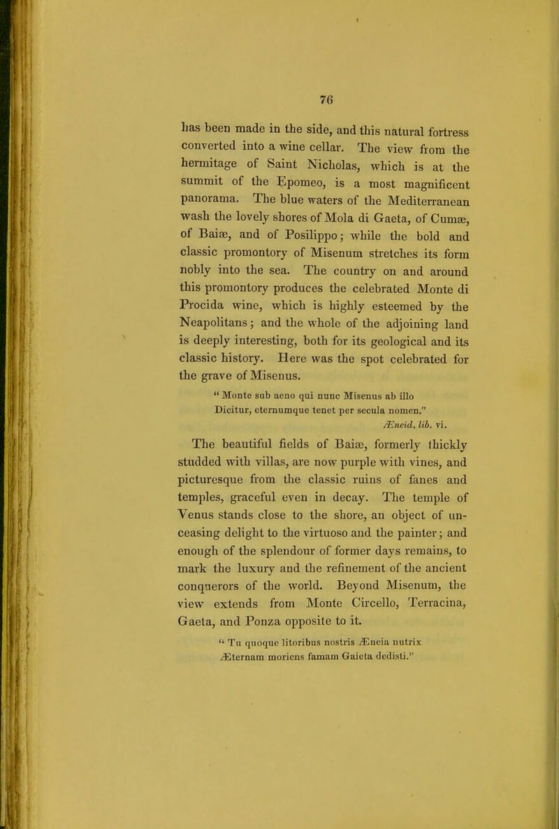 has been made in the side, and this natural fortress converted into a wine cellar. The view from the hermitage of Saint Nicholas, which is at the summit of the Epomeo, is a most magnificent panorama. The blue waters of the Mediterranean wash the lovely shores of Mola di Gaeta, of Cumaj, of Baiae, and of Posilippo; while the bold and classic promontory of Misenum stretches its form nobly into the sea. The country on and around this promontory produces the celebrated Monte di Procida wine, which is highly esteemed by the Neapolitans; and the whole of the adjoining land is deeply interesting, both for its geological and its classic history. Here was the spot celebrated for the grave of Misenus.  Monte sub aeno qui nunc Misenus ab illo Dicitur, eternumque tenet per secula nomen. /Eneid, lib. vi. The beautiful fields of Baia?, formerly thickly studded with villas, are now purple with vines, and picturesque from the classic ruins of fanes and temples, graceful even in decay. The temple of Venus stands close to the shore, an object of un- ceasing delight to the virtuoso and the painter; and enough of the splendour of former days remains, to mark the luxury and the refinement of the ancient conquerors of the world. Beyond Misenum, the view extends from Monte Circello, Terracina, Gaeta, and Ponza opposite to it.  Tu quoque litoribus nostris Mneia nutrix ^Eternam moriens famam Gaicta declisti.