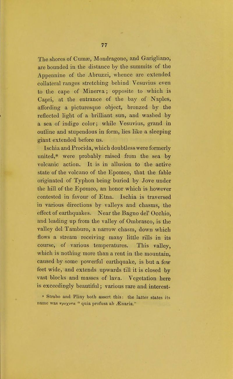 The shoves of Cumse, Mondragone, and Garigliano, are bounded in the distance by the summits of the Appennine of the Abruzzi, whence are extended collateral ranges stretching behind Vesuvius even to the cape of Minerva; opposite to which is Capri, at the entrance of the bay of Naples, affording a picturesque object, bronzed by the reflected light of a brilliant sun, and washed by a sea of indigo color; while Vesuvius, grand in outline and stupendous in form, lies like a sleeping giant extended before us. Ischia and Procida, which doubtless were formerly united,* were probably raised from the sea by volcanic action. It is in allusion to the active state of the volcano of the Epomeo, that the fable originated of Typhon being buried by Jove under the hill of the Epomeo, an honor which is however contested in favour of Etna. Ischia is traversed in various directions by valleys and chasms, the effect of earthquakes. Near the Bagno del' Occhio, and leading up from the valley of Ombrasco, is the valley del Tamburo, a narrow chasm, down which flows a stream receiving many little rills in its course, of various temperatures. This valley, which is nothing more than a rent in the mountain, caused by some powerful earthquake, is but a few feet wide, and extends upwards till it is closed by vast blocks and masses of lava. Vegetation here is exceedingly beautiful; various rare and interest- * Strabo and Pliny both assert this: the latter states its name was irpoxvra  quia profusa ab jEnaria.