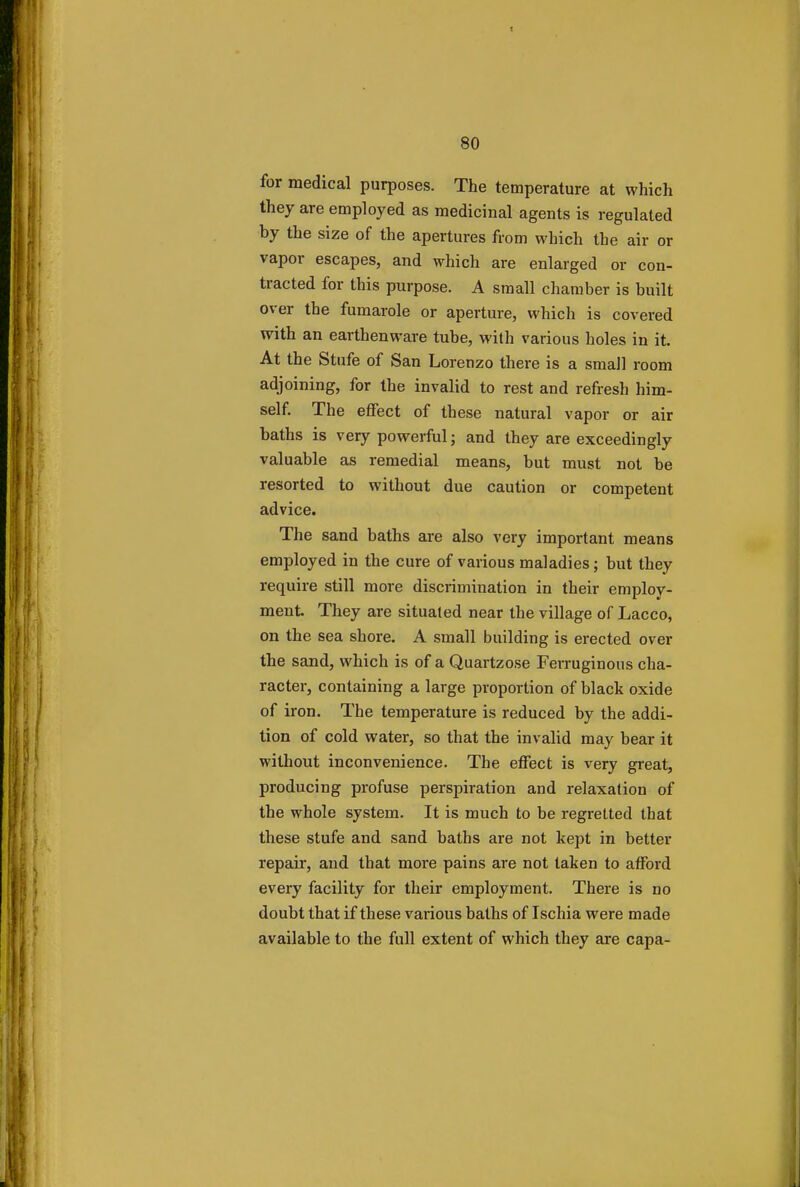 for medical purposes. The temperature at which they are employed as medicinal agents is regulated by the size of the apertures from which the air or vapor escapes, and which are enlarged or con- tracted for this purpose. A small chamber is built over the fumarole or aperture, which is covered with an earthenware tube, with various holes in it. At the Stufe of San Lorenzo there is a small room adjoining, for the invalid to rest and refresh him- self. The effect of these natural vapor or air baths is very powerful; and they are exceedingly valuable as remedial means, but must not be resorted to without due caution or competent advice. The sand baths are also very important means employed in the cure of various maladies; but they require still more discrimination in their employ- ment. They are situated near the village of Lacco, on the sea shore. A small building is erected over the sand, which is of a Quartzose Ferruginous cha- racter, containing a large proportion of black oxide of iron. The temperature is reduced by the addi- tion of cold water, so that the invalid may bear it without inconvenience. The effect is very great, producing profuse perspiration and relaxation of the whole system. It is much to be regretted that these stufe and sand baths are not kept in better repair, and that more pains are not taken to afford every facility for their employment. There is no doubt that if these various baths of Ischia were made available to the full extent of which they are capa-