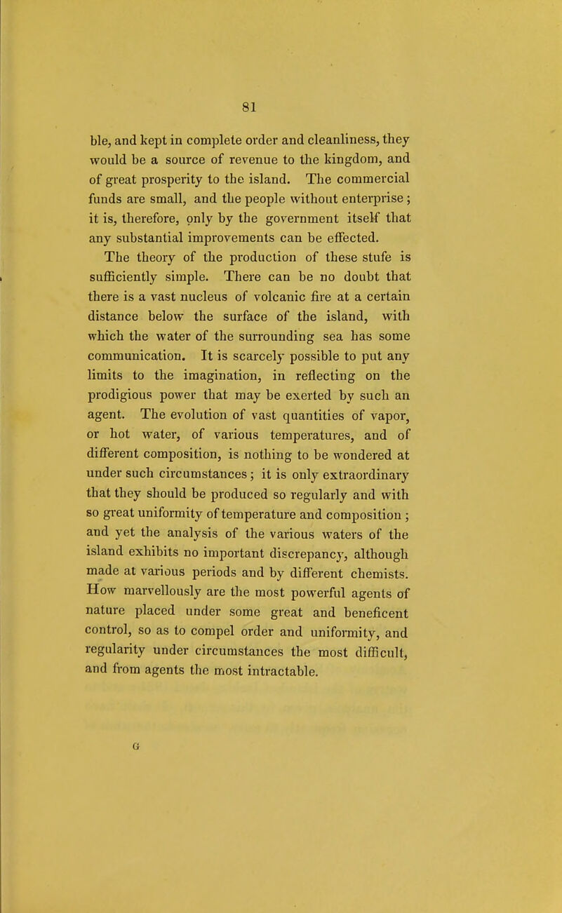 ble, and kept in complete order and cleanliness, they would be a source of revenue to the kingdom, and of great prosperity to the island. The commercial funds are small, and the people without enterprise ; it is, therefore, only by the government itself that any substantial improvements can be effected. The theory of the production of these stufe is sufficiently simple. There can be no doubt that there is a vast nucleus of volcanic fire at a certain distance below the surface of the island, with which the water of the surrounding sea has some communication. It is scarcely possible to put any limits to the imagination, in reflecting on the prodigious power that may be exerted by such an agent. The evolution of vast quantities of vapor, or hot water, of various temperatures, and of different composition, is nothing to be wondered at under such circumstances; it is only extraordinary that they should be produced so regularly and with so great uniformity of temperature and composition ; and yet the analysis of the various waters of the island exhibits no important discrepancy, although made at various periods and by different chemists. How marvellously are the most powerful agents of nature placed under some great and beneficent control, so as to compel order and uniformity, and regularity under circumstances the most difficult, and from agents the most intractable.