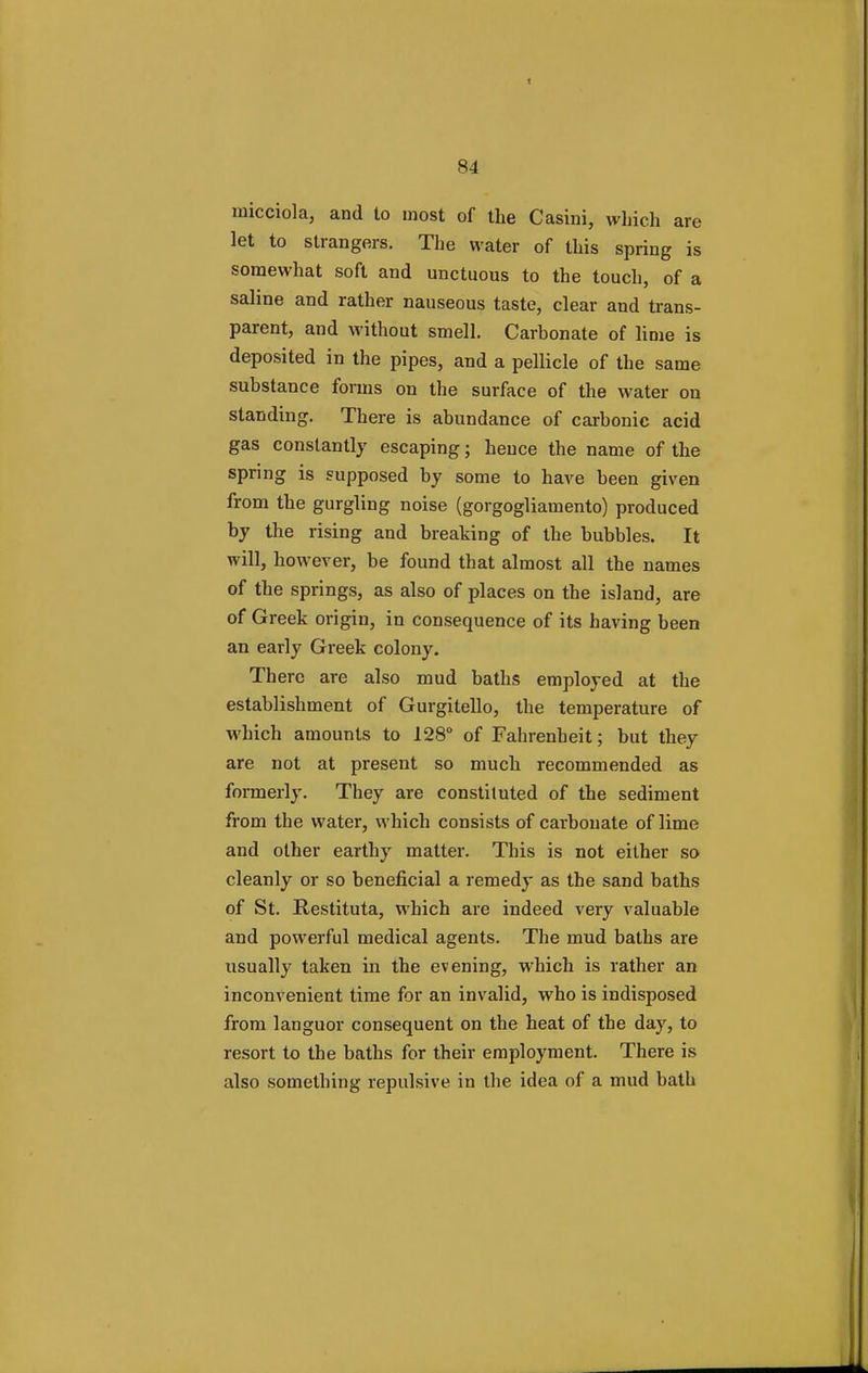 micciola, and to most of the Casini, which are let to strangers. The water of this spring is somewhat soft and unctuous to the touch, of a saline and rather nauseous taste, clear and trans- parent, and without smell. Carbonate of lime is deposited in the pipes, and a pellicle of the same substance forms on the surface of the water on standing. There is abundance of carbonic acid gas constantly escaping; heuce the name of the spring is supposed by some to have been given from the gurgling noise (gorgogliamento) produced by the rising and breaking of the bubbles. It will, however, be found that almost all the names of the springs, as also of places on the island, are of Greek origin, in consequence of its having been an early Greek colony. There are also mud baths employed at the establishment of Gurgitello, the temperature of which amounts to 128° of Fahrenheit; but they are not at present so much recommended as formerly. They are constituted of the sediment from the water, which consists of carbonate of lime and other earthy matter. This is not either so cleanly or so beneficial a remedy as the sand baths of St. Restituta, which are indeed very valuable and powerful medical agents. The mud baths are usually taken in the evening, which is rather an inconvenient time for an invalid, who is indisposed from languor consequent on the heat of the day, to resort to the baths for their employment. There is also something repulsive in the idea of a mud bath