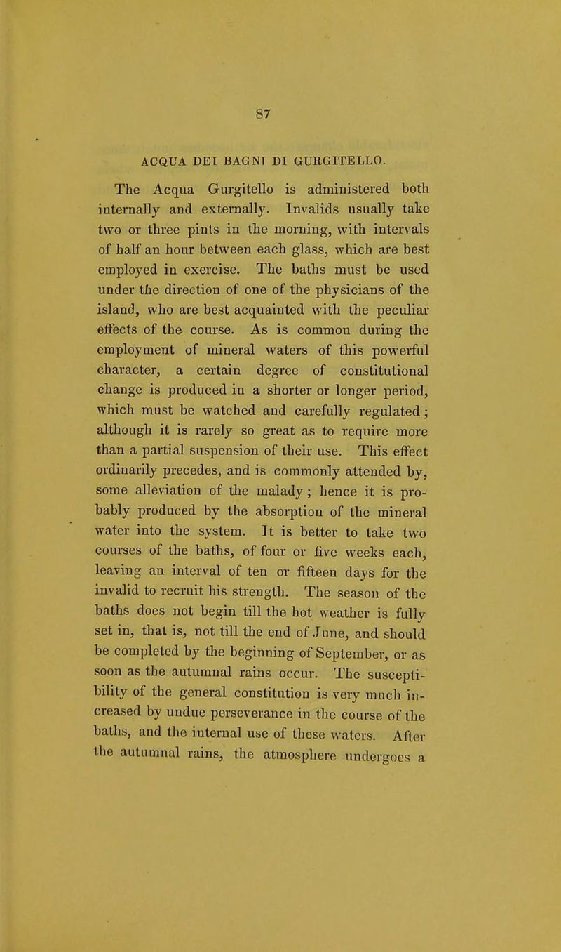 ACQUA DEI BAGNT DI GURGITELLO. The Acqua Gurgitello is administered both internally and externally. Invalids usually take two or three pints in the morning, with intervals of half an hour between each glass, which are best employed in exercise. The baths must be used under the direction of one of the physicians of the island, who are best acquainted with the peculiar effects of the course. As is common during the employment of mineral waters of this powerful character, a certain degree of constitutional change is produced in a shorter or longer period, which must be watched and carefully regulated; although it is rarely so great as to require more than a partial suspension of their use. This effect ordinarily precedes, and is commonly attended by, some alleviation of the malady; hence it is pro- bably produced by the absorption of the mineral water into the system. It is better to take two courses of the baths, of four or five weeks each, leaving an interval of ten or fifteen days for the invalid to recruit his strength. The season of the baths does not begin till the hot weather is fully set in, that is, not till the end of June, and should be completed by the beginning of September, or as soon as the autumnal rains occur. The suscepti- bility of the general constitution is very much in- creased by undue perseverance in the course of the baths, and the internal use of these waters. After the autumnal rains, the atmosphere undergoes a