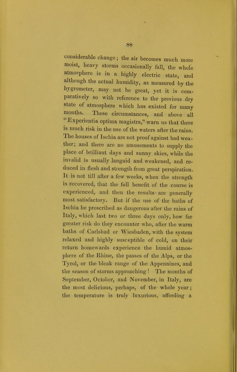 more considerable change ; the air becomes much . moist, heavy storms occasionally fall, the whole atmosphere is in a highly electric state, and although the actual humidity, as measured by the hygrometer, may not be great, yet it is com- paratively so with reference to the previous dry state of atmosphere which has existed for many months. These circumstances, and above all ^'Experientia optima magistra, warn us that there is much risk in the use of the waters after the rains. The houses of Ischia are not proof against bad wea- ther; and there are no amusements to supply the place of brilliant days and sunny skies, while the invalid is usually languid and weakened, and re- duced in flesh and strength from great perspiration. It is not till after a few weeks, when the strength is recovered, that the full benefit of the course is experienced, and then the results are generally most satisfactory. But if the use of the baths of Ischia be proscribed as dangerous after the rains of Italy, which last two or three days only, how far greater risk do they encounter who, after the warm baths of Carlsbad or Wiesbaden, with the system relaxed and highly susceptible of cold, on their return homewards experience the humid atmos- phere of the Rhine, the passes of the Alps, or the Tyrol, or the bleak range of the Appennines, and the season of storms approaching ! The months of September, October, and November, in Italy, are the most delicious, perhaps, of the whole year; the temperature is truly luxurious, affording a