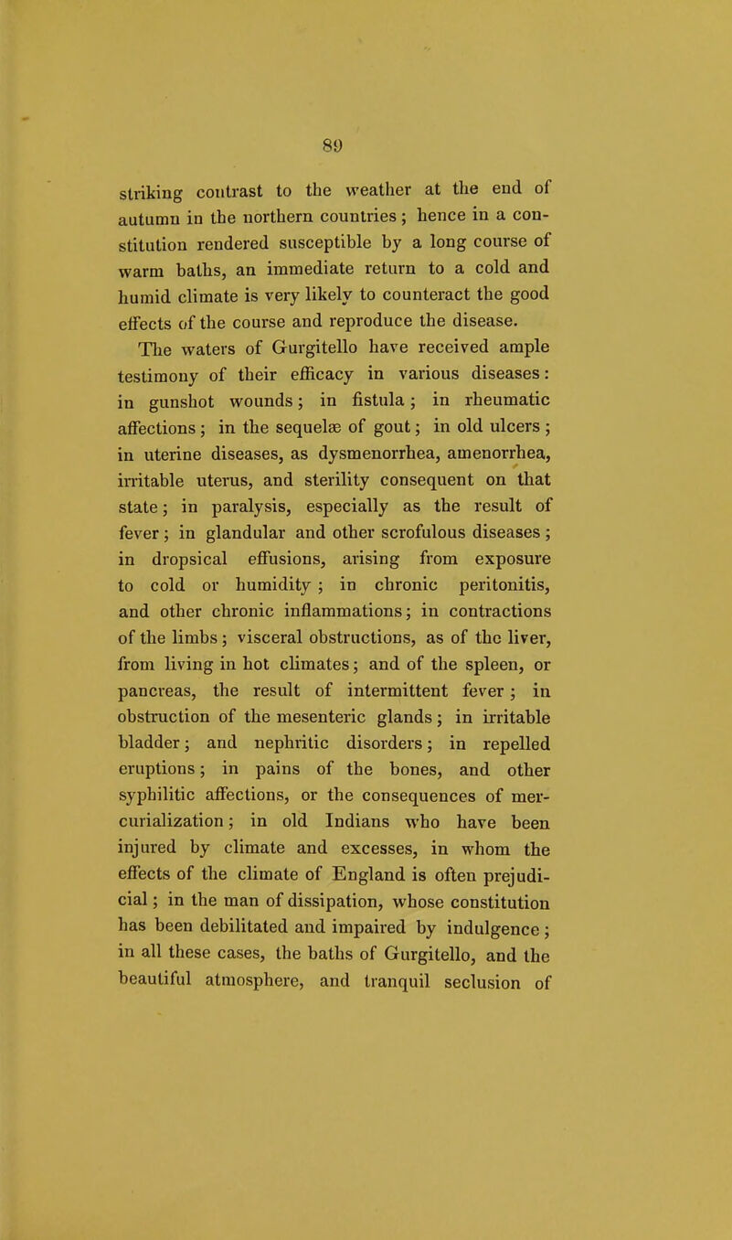 striking contrast to the weather at the end of autumn in the northern countries; hence in a con- stitution rendered susceptible by a long course of warm baths, an immediate return to a cold and humid climate is very likely to counteract the good effects of the course and reproduce the disease. The waters of Gurgitello have received ample testimony of their efficacy in various diseases: in gunshot wounds; in fistula; in rheumatic affections; in the sequelae of gout; in old ulcers ; in uterine diseases, as dysmenorrhea, amenorrhea, irritable uterus, and sterility consequent on that state; in paralysis, especially as the result of fever; in glandular and other scrofulous diseases ; in dropsical effusions, arising from exposure to cold or humidity ; in chronic peritonitis, and other chronic inflammations; in contractions of the limbs; visceral obstructions, as of the liver, from living in hot climates; and of the spleen, or pancreas, the result of intermittent fever; in obstruction of the mesenteric glands; in irritable bladder; and nephritic disorders; in repelled eruptions; in pains of the bones, and other syphilitic affections, or the consequences of mer- curialization; in old Indians who have been injured by climate and excesses, in whom the effects of the climate of England is often prejudi- cial ; in the man of dissipation, whose constitution has been debilitated and impaired by indulgence ; in all these cases, the baths of Gurgitello, and the beautiful atmosphere, and tranquil seclusion of