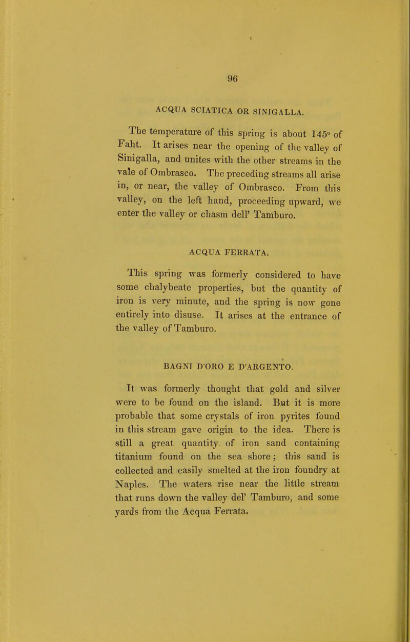 ACQUA SCIATICA OR SINIGALLA. The temperature of this spring is ahout 145° of Faht. It arises near the opening of the valley of Sinigalla, and unites with the other streams in the vale of Ombrasco. The preceding streams all arise in, or near, the valley of Ombrasco. From this valley, on the left hand, proceeding upward, we enter the valley or chasm dell' Tamburo. ACQUA FERRATA. This spring was formerly considered to have some chalybeate properties, but the quantity of iron is very minute, and the spring is now gone entirely into disuse. It arises at the entrance of the valley of Tamburo. BAGNI D ORO E D'ARGENTO. It was formerly thought that gold and silver were to be found on the island. But it is more probable that some crystals of iron pyrites found in this stream gave origin to the idea. There is still a great quantity of iron sand containing titanium found on the sea shore; this sand is collected and easily smelted at the iron foundry at Naples. The waters rise near the little stream that runs down the valley del' Tamburo, and some yards from the Acqua Ferrata.