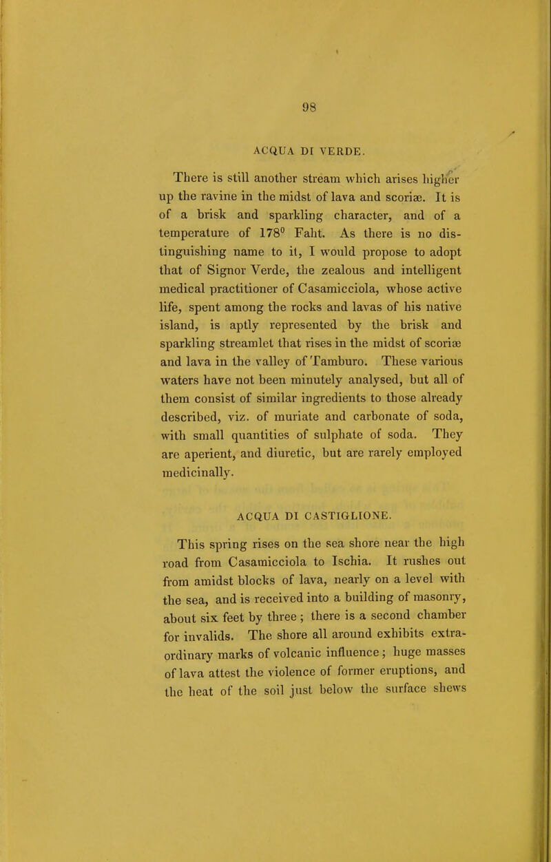 ACQUA DI VERDE. There is still another stream which arises higher up the ravine in the midst of lava and scoriae. It is of a brisk and sparkling character, and of a temperature of 178° Faht. As there is no dis- tinguishing name to it, I would propose to adopt that of Signor Verde, the zealous and intelligent medical practitioner of Casamicciola, whose active life, spent among the rocks and lavas of his native island, is aptly represented by the brisk and sparkling streamlet that rises in the midst of scoriae and lava in the valley of Tamburo. These various waters have not been minutely analysed, but all of them consist of similar ingredients to those already described, viz. of muriate and carbonate of soda, with small quantities of sulphate of soda. They are aperient, and diuretic, but are rarely employed medicinally. ACQUA DI CASTIGLIONE. This spring rises on the sea shore near the high road from Casamicciola to Ischia. It rushes out from amidst blocks of lava, nearly on a level with the sea, and is received into a building of masonry, about six feet by three ; there is a second chamber for invalids. The shore all around exhibits extra- ordinary marks of volcanic influence; huge masses of lava attest the violence of former eruptions, and the heat of the soil just below the surface shews