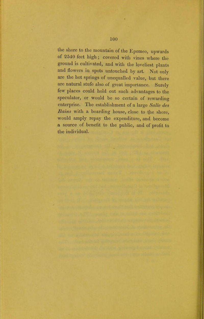 the shore to the mountain of the Epomeo, upwards of 2540 feet high; covered with vines where the ground is cultivated, and with the loveliest plants and flowers in spots untouched by art. Not only are the hot springs of unequalled value, but there are natural stufe also of great importance. Surely few places could hold out such advantages to the speculator, or would be so certain of rewai-ding enterprise. The establishment of a large Salle des Bains with a boarding house, close to the shore, would amply repay the expenditure, and become a source of benefit to the public, and of profit to tbe individual.