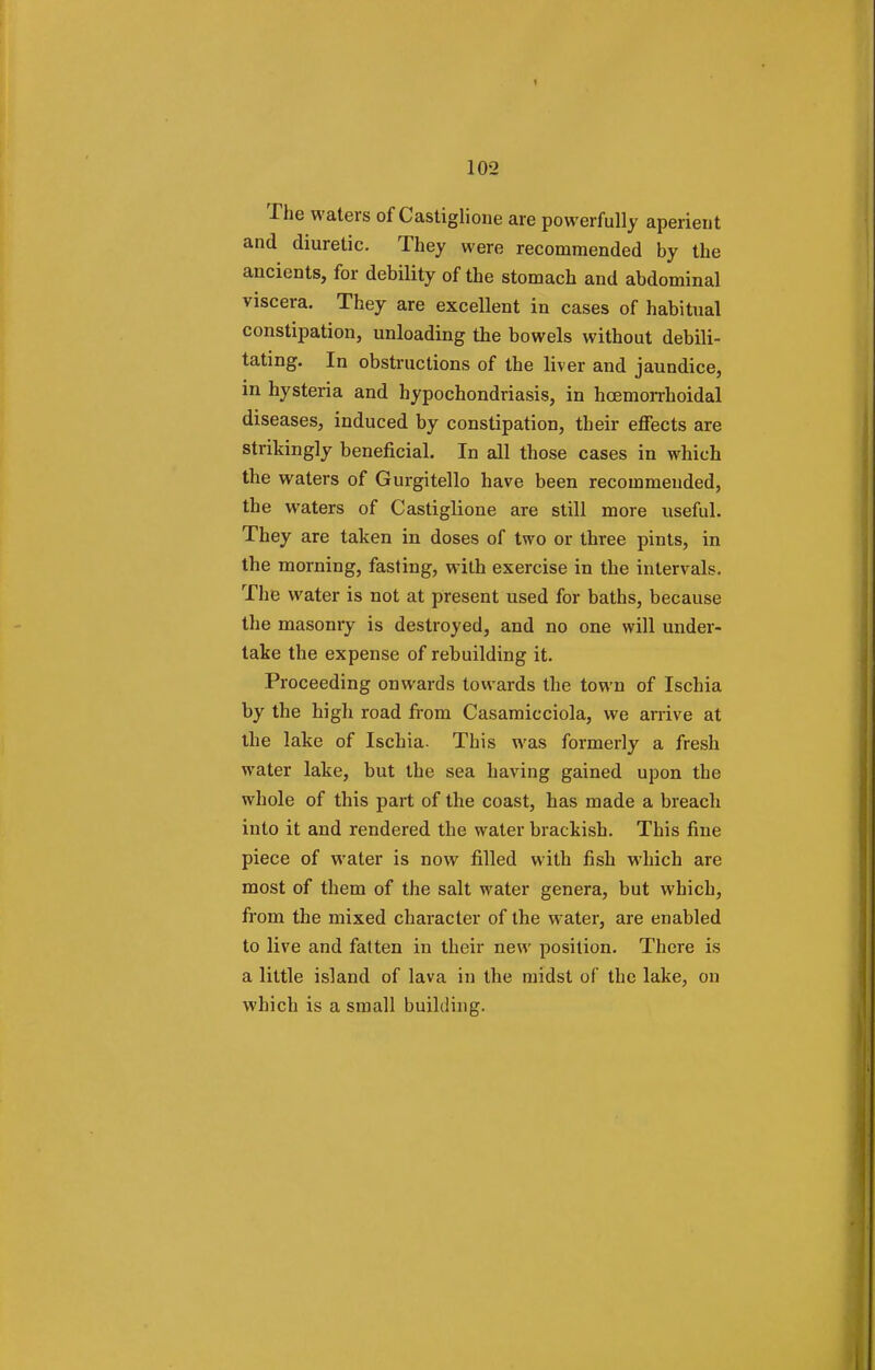 The waters of Castiglione are powerfully aperient and diuretic. They were recommended by the ancients, for debility of the stomach and abdominal viscera. They are excellent in cases of habitual constipation, unloading the bowels without debili- tating. In obstructions of the liver and jaundice, in hysteria and hypochondriasis, in hcemorrhoidal diseases, induced by constipation, their effects are strikingly beneficial. In all those cases in which the waters of Gurgitello have been recommended, the waters of Castiglione are still more useful. They are taken in doses of two or three pints, in the morning, fasting, with exercise in the intervals. The water is not at present used for baths, because the masonry is destroyed, and no one will under- take the expense of rebuilding it. Proceeding onwards towards the town of Ischia by the high road from Casamicciola, we arrive at the lake of Ischia- This was formerly a fresh water lake, but the sea having gained upon the whole of this part of the coast, has made a breach into it and rendered the water brackish. This fine piece of water is now filled with fish which are most of them of the salt water genera, but which, from the mixed character of the water, are enabled to live and fatten in their new position. There is a little island of lava in the midst of the lake, on which is a small building.