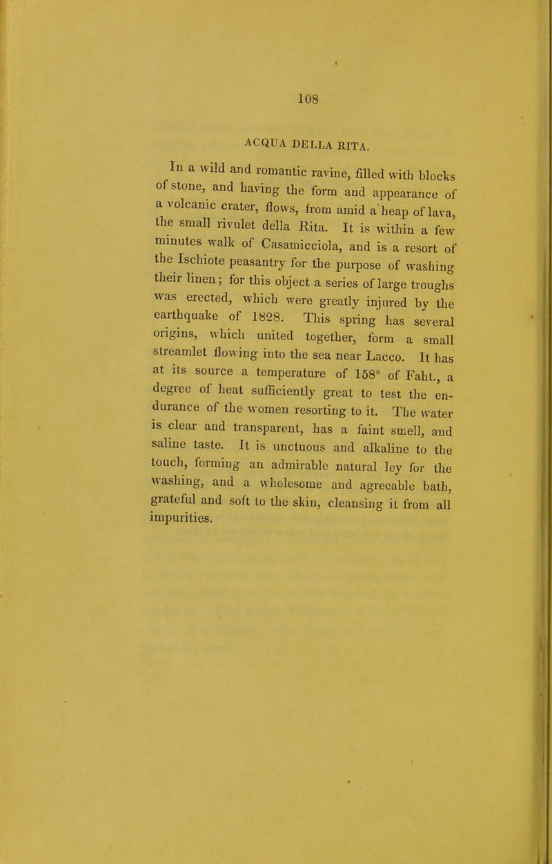 ACQUA DELLA RITA. In a wild and romantic ravine, filled with blocks of stone, and having the form and appearance of a volcanic crater, flows, from amid a heap of lava, the small rivulet della Rita. It is within a few minutes walk of Casamicciola, and is a resort of the Ischiote peasantry for the purpose of washing their linen; for this object a series of large troughs was erected, which were greatly injured by the earthquake of 1828. This spring has several origins, which united together, form a small streamlet flowing into the sea near Lacco. It has at its source a temperature of 158° of Faht. a degree of heat sufficiently great to test the en- durance of the women resorting to it. The water is clear and transparent, has a faint smell, and saline taste. It is unctuous and alkaline to the touch, forming an admirable natural ley for the washing, and a wholesome and agreeable bath, grateful and soft to the skin, cleansing it from all impurities.