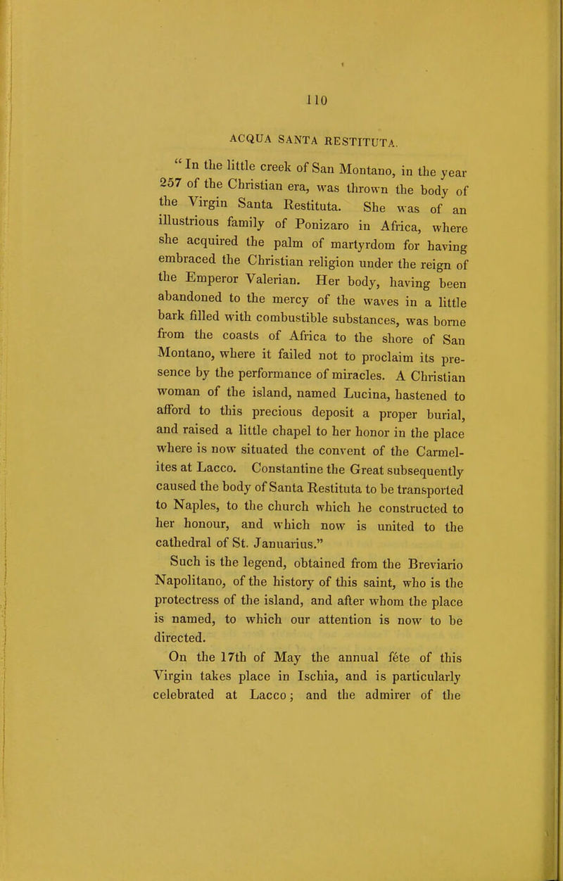 ACQUA SANTA RESTITUTA. In the little creek of San Montano, in the year 257 of the Christian era, was thrown the body of the Virgin Santa Restitute. She was of an illustrious family of Ponizaro in Africa, where she acquired the palm of martyrdom for having embraced the Christian religion under the reign of the Emperor Valerian. Her body, having been abandoned to the mercy of the waves in a little bark filled with combustible substances, was borne from the coasts of Africa to the shore of San Montano, where it failed not to proclaim its pre- sence by the performance of miracles. A Christian woman of the island, named Lucina, hastened to afford to this precious deposit a proper burial, and raised a little chapel to her honor in the place where is now situated the convent of the Carmel- ites at Lacco. Constantine the Great subsequently caused the body of Santa Restituta to be transported to Naples, to the church which he constructed to her honour, and which now is united to the cathedral of St. Januarius. Such is the legend, obtained from the Breviario Napolitano, of the history of this saint, who is the protectress of the island, and after whom the place is named, to which our attention is now to be directed. On the 17th of May the annual fete of this Virgin takes place in Ischia, and is particularly celebrated at Lacco; and the admirer of the