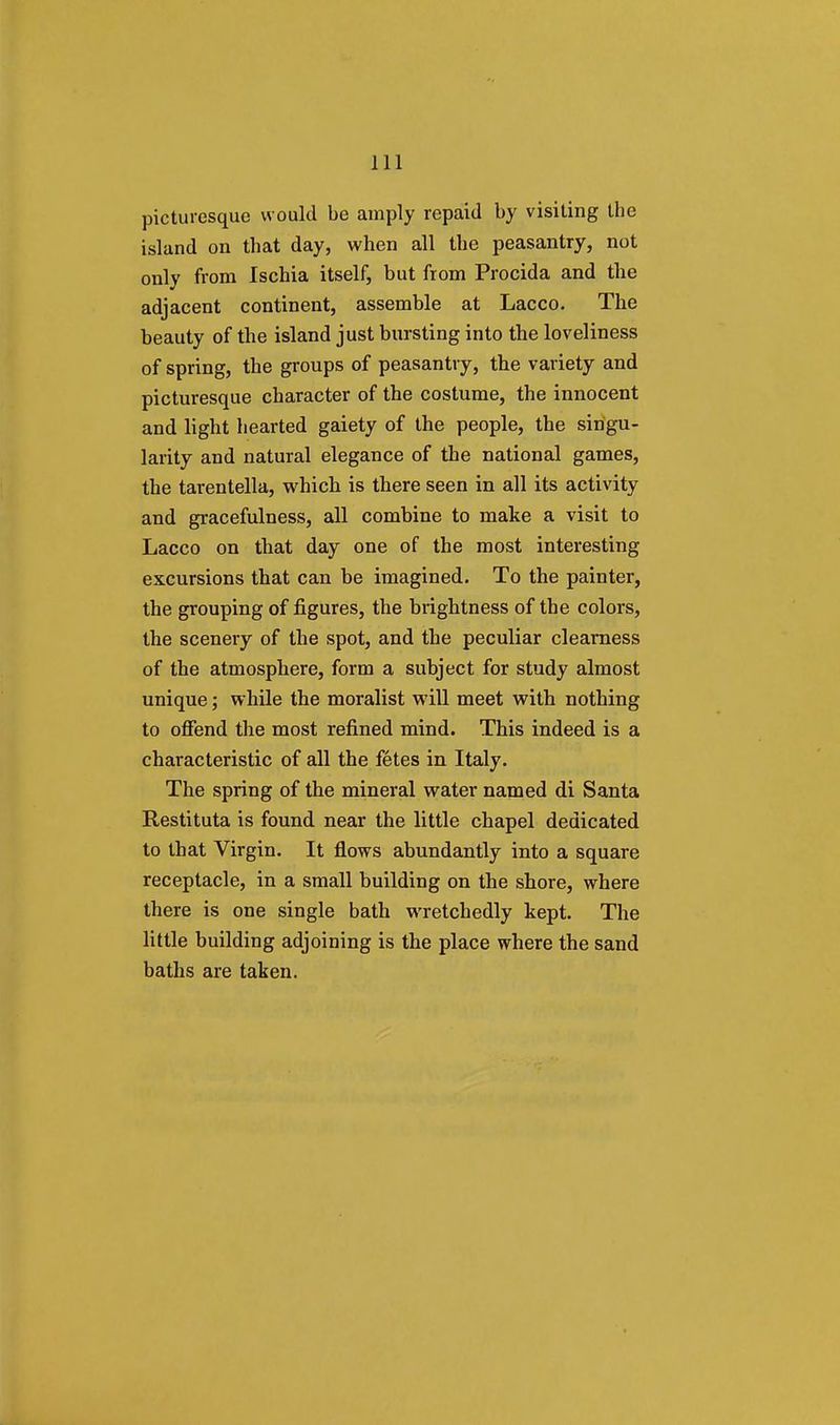 picturesque would be amply repaid by visiting the island on that day, when all the peasantry, not only from Ischia itself, but from Procida and the adjacent continent, assemble at Lacco. The beauty of the island just bursting into the loveliness of spring, the groups of peasantry, the variety and picturesque character of the costume, the innocent and light hearted gaiety of the people, the singu- larity and natural elegance of the national games, the tarentella, which is there seen in all its activity and gracefulness, all combine to make a visit to Lacco on that day one of the most interesting excursions that can be imagined. To the painter, the grouping of figures, the brightness of the colors, the scenery of the spot, and the peculiar clearness of the atmosphere, form a subject for study almost unique; while the moralist will meet with nothing to offend the most refined mind. This indeed is a characteristic of all the fetes in Italy. The spring of the mineral water named di Santa Restituta is found near the little chapel dedicated to that Virgin. It flows abundantly into a square receptacle, in a small building on the shore, where there is one single bath wretchedly kept. The little building adjoining is the place where the sand baths are taken.