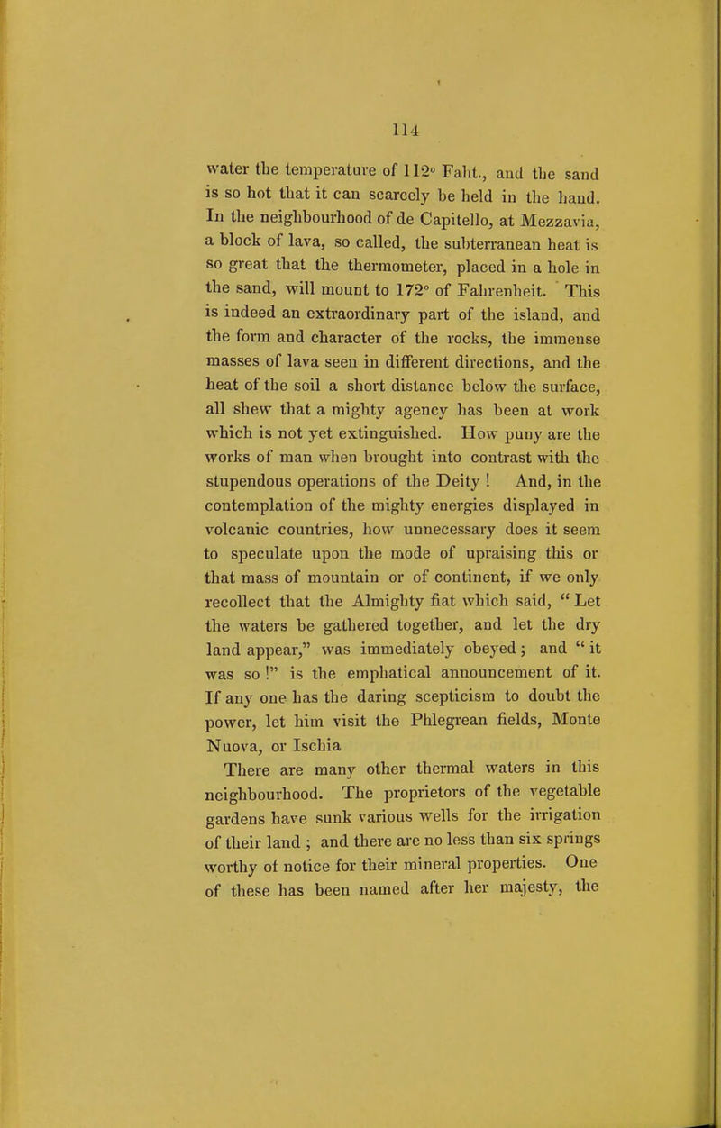 water the temperature of 112° Faht., and the sand is so hot that it can scarcely be held in the hand. In the neighbourhood of de Capitello, at Mezzavia, a block of lava, so called, the subterranean heat is so great that the thermometer, placed in a hole in the sand, will mount to 172° of Fahrenheit. This is indeed an extraordinary part of the island, and the form and character of the rocks, the immense masses of lava seen in different directions, and the heat of the soil a short distance below the surface, all shew that a mighty agency has been at work which is not yet extinguished. How puny are the works of man when brought into contrast with the stupendous operations of the Deity ! And, in the contemplation of the mighty energies displayed in volcanic countries, how unnecessary does it seem to speculate upon the mode of upraising this or that mass of mountain or of continent, if we only recollect that the Almighty fiat which said, Let the waters be gathered together, and let the dry land appear, was immediately obeyed; and it was so ! is the emphatical announcement of it. If any one has the daring scepticism to doubt the power, let him visit the Phlegrean fields, Monte Nuova, or Ischia There are many other thermal waters in this neighbourhood. The proprietors of the vegetable gardens have sunk various wells for the irrigation of their land ; and there are no less than six springs worthy of notice for their mineral properties. One of these has been named after her majesty, the