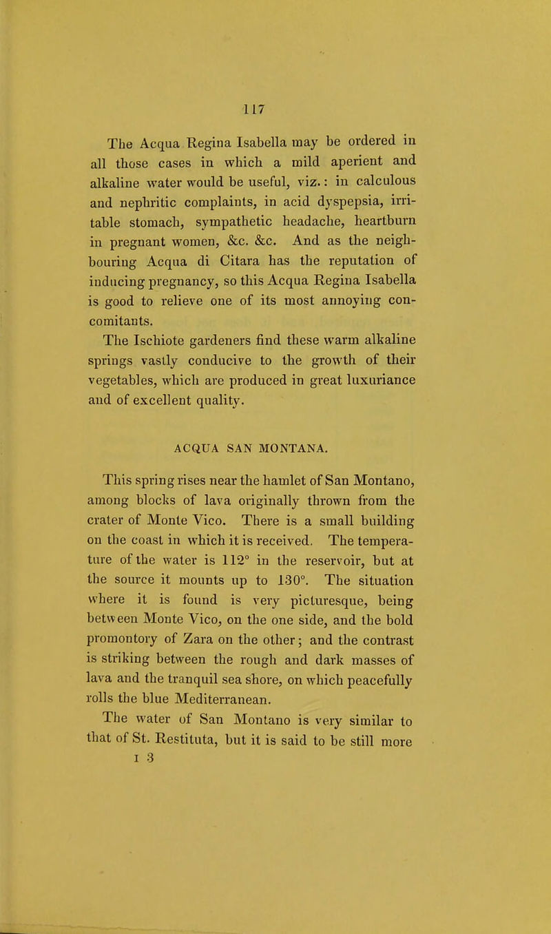 The Acqua Regina Isabella may be ordered in all those cases in which a mild aperient and alkaline water would be useful, viz.: in calculous and nephritic complaints, in acid dyspepsia, irri- table stomach, sympathetic headache, heartburn in pregnant women, &c. &c. And as the neigh- bouring Acqua di Citara has the reputation of inducing pregnancy, so this Acqua Regina Isabella is good to relieve one of its most annoying con- comitants. The Ischiote gardeners find these warm alkaline springs vastly conducive to the growth of their vegetables, which are produced in great luxuriance and of excellent quality. ACQUA SAN MONTANA. This spring rises near the hamlet of San Montano, among blocks of lava originally thrown from the crater of Monte Vico. There is a small building on the coast in which it is received. The tempera- ture of the water is 112° in the reservoir, but at the source it mounts up to 130°. The situation where it is found is very picturesque, being between Monte Vico, on the one side, and the bold promontory of Zara on the other; and the contrast is striking between the rough and dark masses of lava and the tranquil sea shore, on which peacefully rolls the blue Mediterranean. The water of San Montano is very similar to that of St. Restituta, but it is said to be still more I 3