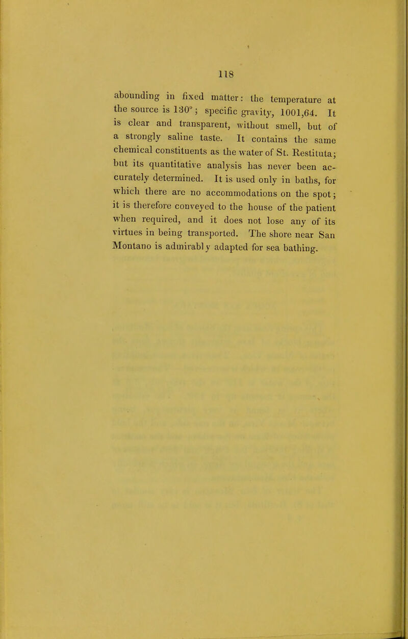 abounding in fixed matter: the temperature at the source is 130°; specific gravity, 1001,64. It is clear and transparent, without smell, hut of a strongly saline taste. It contains the same chemical constituents as the water of St. Restituta; but its quantitative analysis has never been ac- curately determined. It is used only in baths, for which there are no accommodations on the spot; it is therefore conveyed to the house of the patient when required, and it does not lose any of its virtues in being transported. The shore near San Montano is admirably adapted for sea bathing.