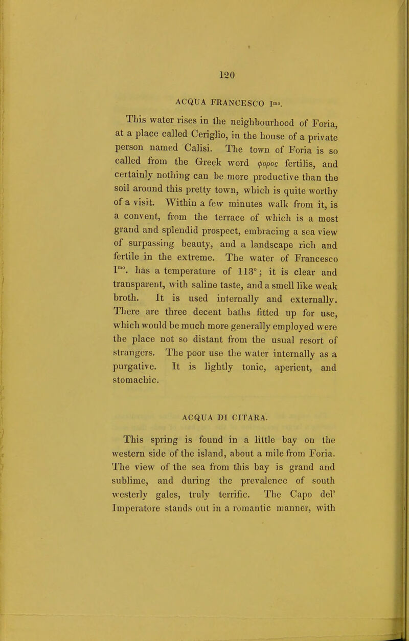 ACQUA FRANCESCO I™. This water rises in the neighbourhood of Foria, at a place called Ceriglio, in the house of a private person named Calisi. The town of Foria is so called from the Greek word (poPo£ fertilis, and certainly nothing can be more productive than the soil around this pretty town, which is quite worthy of a visit. Within a few minutes walk from it, is a convent, from the terrace of which is a most grand and splendid prospect, embracing a sea view of surpassing beauty, and a landscape rich aud fertile in the extreme. The water of Francesco lmo. has a temperature of 113°; it is clear and transparent, with saline taste, and a smell like weak broth. It is used internally and externally. Th ere are three decent baths fitted up for use, which would be much more generally employed were the place not so distant from the usual resort of strangers. The poor use the water internally as a purgative. It is lightly tonic, aperient, and stomachic. ACQUA DI CITARA. This spring is found in a little bay on the western side of the island, about a mile from Foria. The view of the sea from this bay is grand and sublime, and during the prevalence of south westerly gales, truly terrific. The Capo del' Imperatore stands out in a romantic manner, with