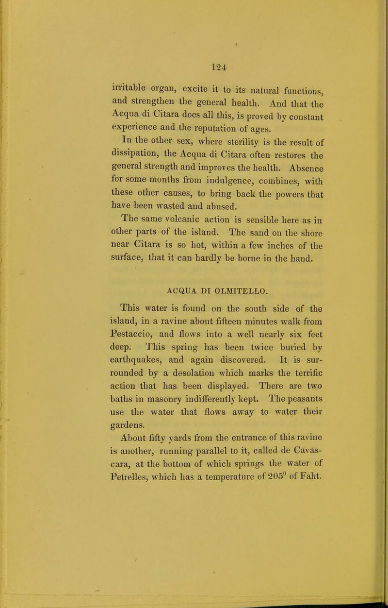 124 irritable organ, excite it to its natural functions, and strengthen the general health. And that the Acqua di Citara does all this, is proved by constant experience and the reputation of ages. In the other sex, where sterility is the result of dissipation, the Acqua di Citara often restores the general strength and improves the health. Absence for some months from indulgence, combines, with these other causes, to bring back the powers that have been wasted and abused. The same volcanic action is sensible here as in other parts of the island. The sand on the shore near Citara is so hot, within a few inches of the surface, that it can hardly be borne in the hand. ACQUA DT OLMITELLO. This water is found on the south side of the island, in a ravine about fifteen minutes walk from Pestaccio, and flows into a well nearly six feet deep. This spring has been twice buried by earthquakes, and again discovered. It is sur- rounded by a desolation which marks the terrific action that has been displayed. There are two baths in masonry indifferently kept. The peasants use the water that flows away to water their gardens. About fifty yards from the entrance of this ravine is another, running parallel to it, called de Cavas- cara, at the bottom of which springs the water of Petrelles, which has a temperature of 205° of Faht.