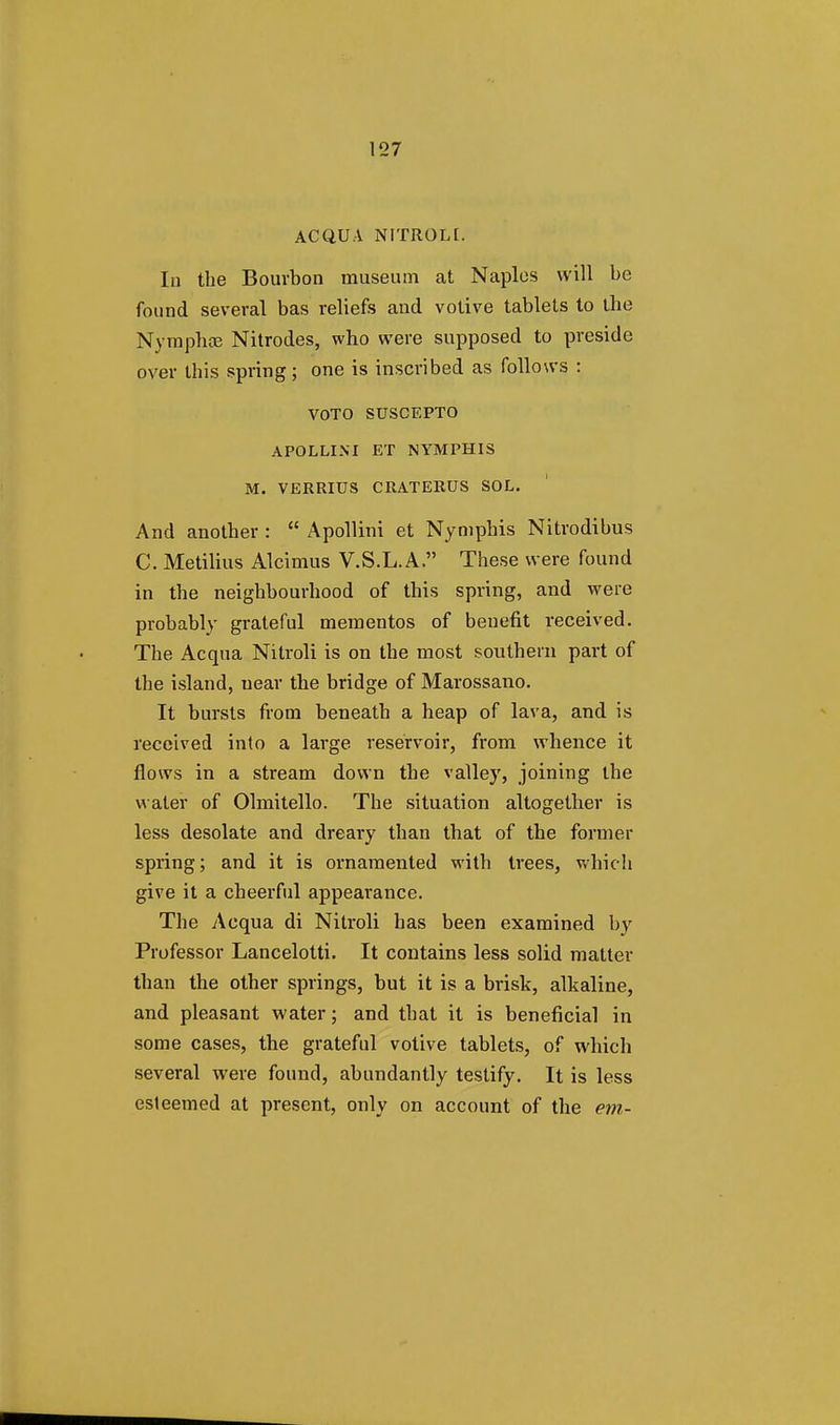 AC QUA NITROLI. In the Bourbon museum at Naples will be found several bas reliefs and votive tablets to the Nymphce Nitrodes, who were supposed to preside over this spring; one is inscribed as follows : VOTO SUSCEPTO APOLLINI ET NYMPHIS M. VERRIUS CRATERUS SOL. And another :  Apollini et Nymphis Nitrodibus C. Metilius Alcimus V.S.L.A. These were found in the neighbourhood of this spring, and were probably grateful mementos of benefit received. The Acqua Nitroli is on the most southern part of the island, near the bridge of Marossano. It bursts from beneath a heap of lava, and is received into a large reservoir, from whence it flows in a stream down the valley, joining the water of Olmitello. The situation altogether is less desolate and dreary than that of the former spring; and it is ornamented with trees, which give it a cheerful appearance. The Acqua di Nitroli has been examined by Professor Lancelotti. It contains less solid matter than the other springs, but it is a brisk, alkaline, and pleasant water; and that it is beneficial in some cases, the grateful votive tablets, of which several were found, abundantly testify. It is less esteemed at present, only on account of the em-