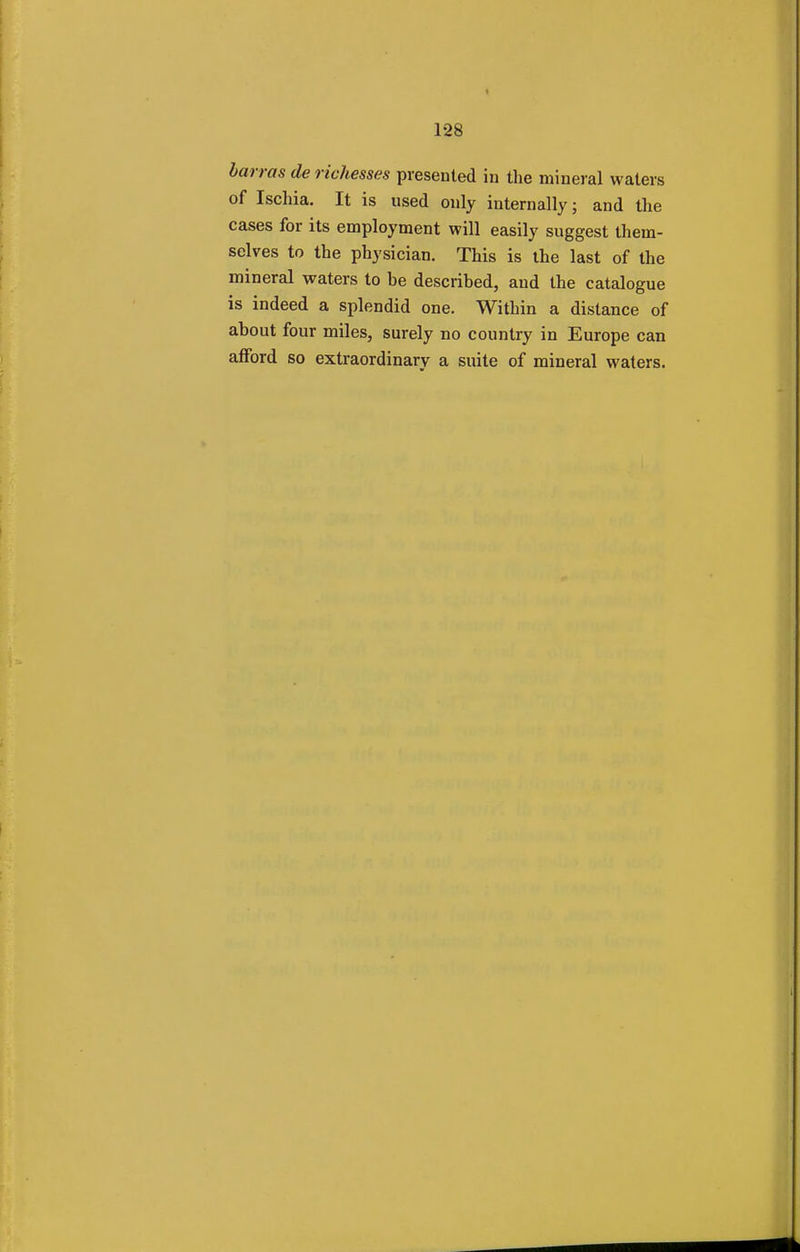harms de richesses presented in the mineral waters of Ischia. It is used only internally; and the cases for its employment will easily suggest them- selves to the physician. This is the last of the mineral waters to be described, and the catalogue is indeed a splendid one. Within a distance of about four miles, surely no country in Europe can afford so extraordinary a suite of mineral waters.