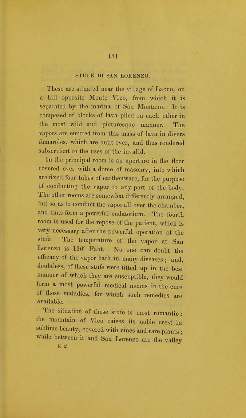 STUFE DI SAN LORENZO. These are situated near the village of Lacco, on a hill opposite Monte Vico, from which it is separated by the marina of San Montano. It is composed of blocks of lava piled on each other in the most wild and picturesque manner. The vapors are emitted from this mass of lava in divers fumaroles, which are built over, and thus rendered subservient to the uses of the invalid. In the principal room is an aperture in the floor covered over with a dome of masonry, into which are fixed four tubes of earthenware, for the purpose of conducting the vapor to any part of the body. The other rooms are somewhat differently arranged, but so as to conduct the vapor all over the chamber, and thus form a powerful sudatorium. The fourth room is used for the repose of the patient, which is very necessary after the powerful operation of the stufa. The temperature of the vapor at San Lorenzo is 136° Faht. No one can doubt the efficacy of the vapor bath in many diseases ; and, doubtless, if these stufe were fitted up in the best manner of which they are susceptible, they would form a most powerful medical means in the cure of those maladies, for which such remedies are available. The situation of these stufe is most romantic: the mountain of Vico raises its noble crest in sublime beauty, covered with vines and rare plants; while between it and San Lorenzo are the valley K2 J
