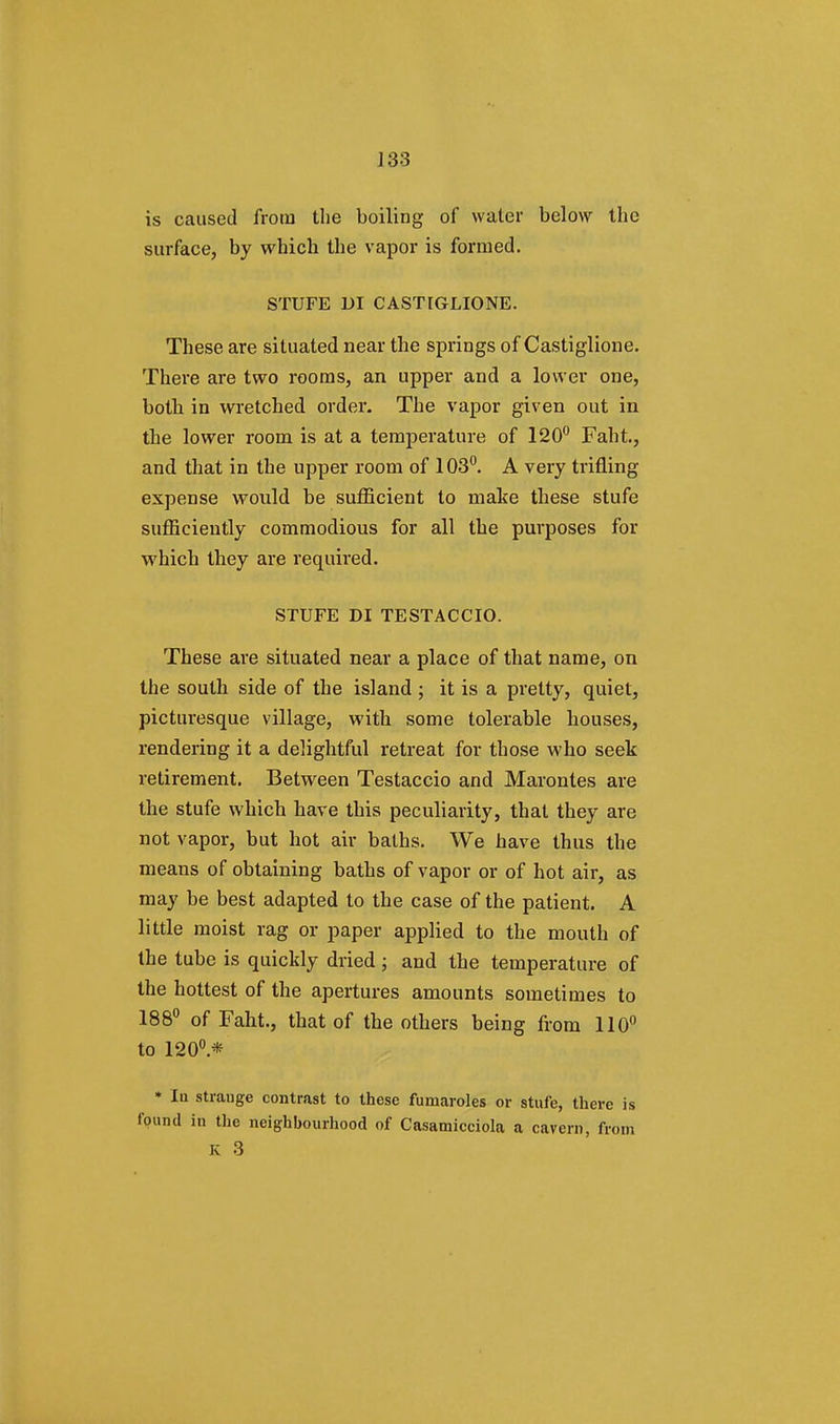 ]33 is caused from the boiling of water below the surface, by which the vapor is formed. STUFE DI CASTIGLIONE. These are situated near the springs of Castiglione. There are two rooms, an upper and a lower one, both in wretched order. The vapor given out in the lower room is at a temperature of 120° Faht., and that in the upper room of 103°. A very trifling expense would be sufficient to make these stufe sufficiently commodious for all the purposes for which they are required. STUFE DI TESTACCIO. These are situated near a place of that name, on the south side of the island ; it is a pretty, quiet, picturesque village, with some tolerable houses, rendering it a delightful retreat for those who seek retirement. Between Testaccio and Marontes are the stufe which have this peculiarity, that they are not vapor, but hot air baths. We have thus the means of obtaining baths of vapor or of hot air, as may be best adapted to the case of the patient. A little moist rag or paper applied to the mouth of the tube is quickly dried; and the temperature of the hottest of the apertures amounts sometimes to 188° of Faht., that of the others being from 110° to 120°.* * lu strange contrast to these fumaroles or stufe, there is found in the neighbourhood of Casamicciola a cavern, from K 3