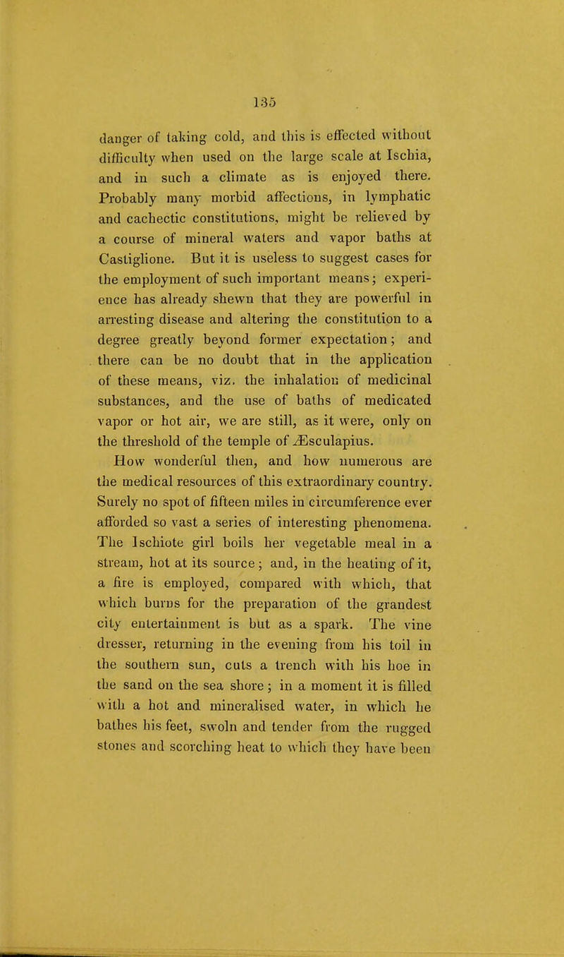 1:35 danger of taking cold, and this is effected without difficulty when used on the large scale at Ischia, and in such a climate as is enjoyed there. Probahly many morbid affections, in lymphatic and cachectic constitutions, might be relieved by a course of mineral waters and vapor baths at Castiglione. But it is useless to suggest cases for the employment of such important means; experi- ence has already shewn that they are powerful in arresting disease and altering the constitution to a degree greatly beyond former expectation; and there can be no doubt that in the application of these means, viz. the inhalation of medicinal substances, and the use of baths of medicated vapor or hot air, we are still, as it were, only on the threshold of the temple of ^Esculapius. How wonderful then, and how numerous are the medical resources of this extraordinary country. Surely no spot of fifteen miles in circumference ever afforded so vast a series of interesting phenomena. The Ischiote girl boils her vegetable meal in a stream, hot at its source; and, in the heating of it, a fire is employed, compared with which, that which burns for the preparation of the grandest city entertainment is but as a spark. The vine dresser, returning in the evening from his toil in the southern sun, cuts a trench with his hoe in the sand on the sea shore ; in a moment it is filled with a hot and mineralised water, in which he bathes his feet, swoln and tender from the rugged stones and scorching heat to which they have been