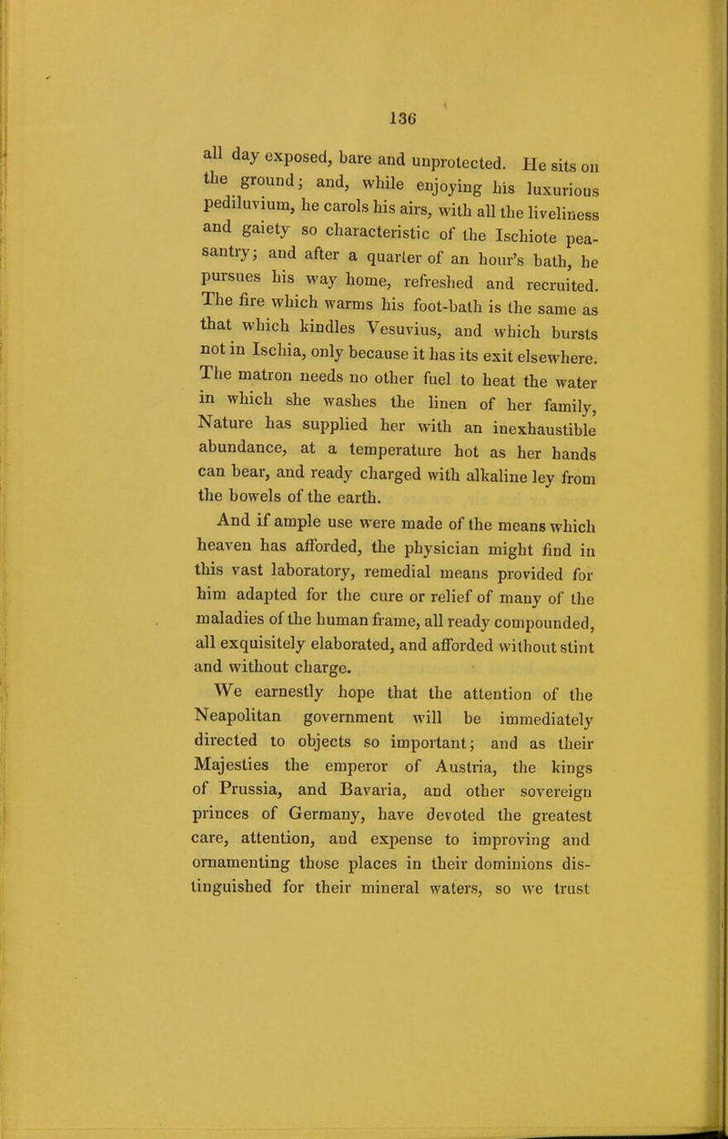 all day exposed, bare and unprotected. He sits on the ground- and, while enjoying bis luxurious pediluvium, he carols his airs, with all the liveliness and gaiety so characteristic of the Iscbiote pea- santry; and after a quarter of an hour's bath, he pursues his way home, refreshed and recruited. The fire which warms his foot-bath is the same as that which kindles Vesuvius, and which bursts not in Ischia, only because it has its exit elsewhere. The matron needs no other fuel to heat the water in which she washes the linen of her family, Nature has supplied her with an inexhaustible abundance, at a temperature hot as her hands can bear, and ready charged with alkaline ley from the bowels of the earth. And if ample use were made of the means which heaven has afforded, the physician might find in this vast laboratory, remedial means provided for him adapted for the cure or relief of many of the maladies of the human frame, all ready compounded, all exquisitely elaborated, and afforded without stint and without charge. We earnestly hope that the attention of the Neapolitan government will be immediately directed to objects so important; and as their Majesties the emperor of Austria, the kings of Prussia, and Bavaria, and other sovereign princes of Germany, have devoted the greatest care, attention, and expense to improving and ornamenting those places in their dominions dis- tinguished for their mineral waters, so we trust