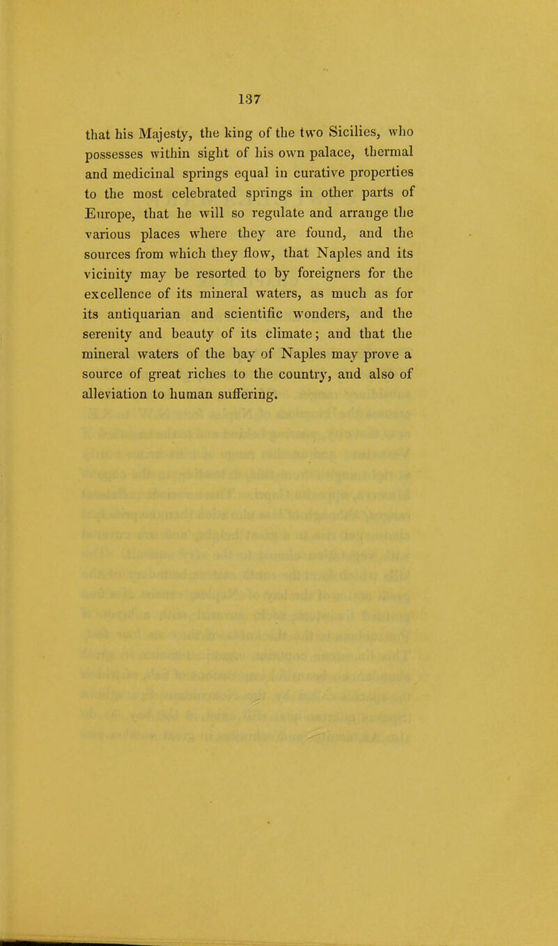 that his Majesty, the king of the two Sicilies, who possesses within sight of his own palace, thermal and medicinal springs equal in curative properties to the most celebrated springs in other parts of Europe, that he will so regulate and arrange the various places where they are found, and the sources from which they flow, that Naples and its vicinity may be resorted to by foreigners for the excellence of its mineral waters, as much as for its antiquarian and scientific wonders, and the serenity and beauty of its climate; and that the mineral waters of the bay of Naples may prove a source of great riches to the country, and also of alleviation to human suffering.