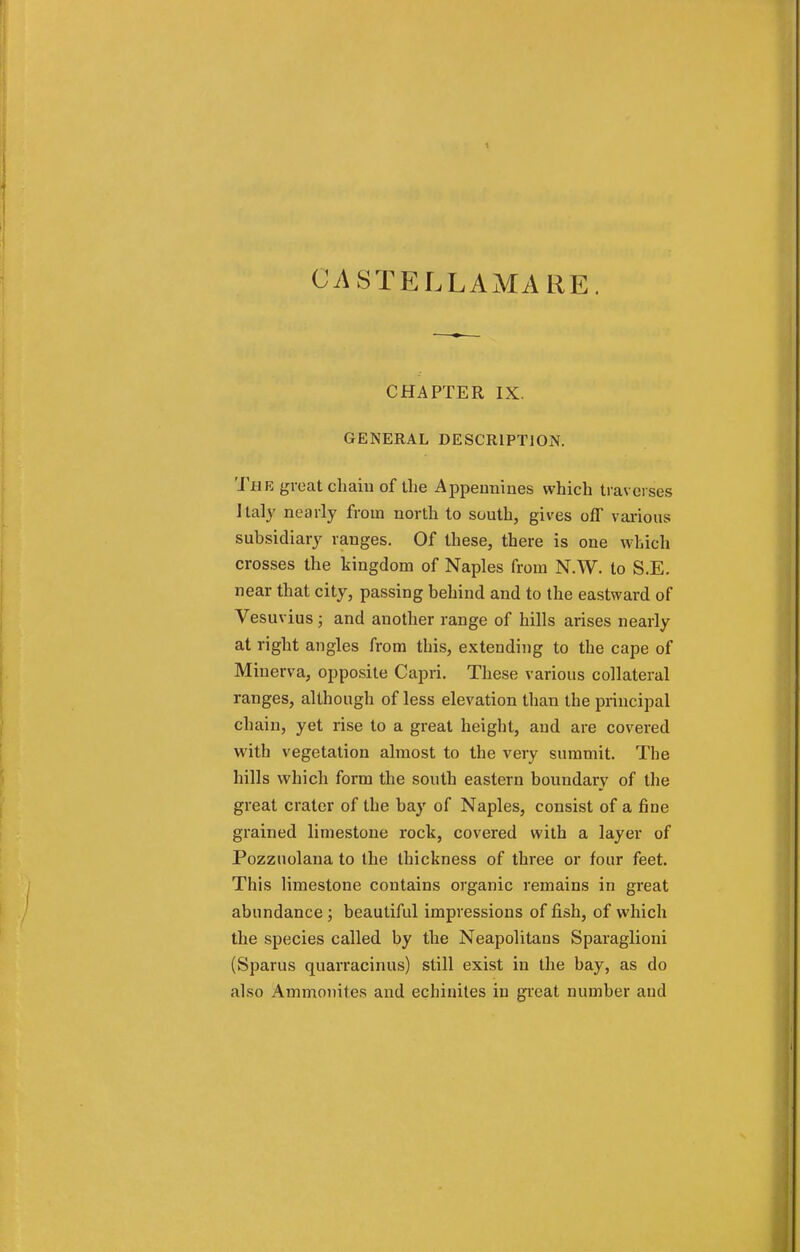 UASTELLAMARE. CHAPTER IX. GENERAL DESCRIPTION. The great chaiu of tlie Appennines which traverses Italy nearly from north to south, gives off various subsidiary ranges. Of these, there is one which crosses the kingdom of Naples from N.W. to S.E. near that city, passing behind and to the eastward of Vesuvius ; and another range of hills arises nearly at right angles from this, extending to the cape of Minerva, opposite Capri. These various collateral ranges, although of less elevation than the principal chain, yet rise to a great height, and are covered with vegetation almost to the very summit. The hills which form the south eastern boundary of the great crater of the bay of Naples, consist of a fine grained limestone rock, covered with a layer of Pozzuolana to the thickness of three or four feet. This limestone contains organic remains in great abundance ; beautiful impressions of fish, of which the species called by the Neapolitans Sparaglioni (Sparus quarracinus) still exist in the hay, as do also Ammonites and echinites in great number and