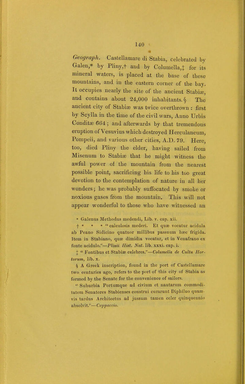 Geograph. Castellatnare di Stabia, celebrated by Galen* by Pliny ,f and by Columella,! for its mineral waters, is placed at tbe base of these mountains, and in the eastern corner of the bay. It occupies nearly the site of the ancient Stabise, and contains about 24,000 inhabitants^ The ancient city of Stabise was twice overthrown : first by Scylla in the time of the civil wars, Anno Urbis Conditse 664; and afterwards by that tremendous eruption of Vesuvius which destroyed Herculaneum, Pompeii, and various other cities, A.D. 79. Here, too, died Pliny the elder, having sailed from Misenum to Stabiae that he might witness the awful power of the mountain from the nearest possible point, sacrificing his life to his too great devotion to the contemplation of nature in all her wonders; he was probably suffocated by smoke or noxious gases from the mountain. This will not appear wonderful to those who have witnessed an * Galenus Methodus mcdendi, Lib. v. cap. xii. f * * *  calculosis mederi. Et qua vocatur acidula ab Peano Sidicino quatuor millibus passuuin ha3c frigida. Itern in Stabiano, qua dimidia vocatur, et in Venafrano ex fonte acidulo.—Plinii Hist. Nat. lib. xxxi. cap. i. J  Fontibus et Stabiae celebres.—Columella de Cultu Hor- torum, lib. x. § A Greek inscription, found in the port of Castellamarc two centuries ago, refers to the port of this city of Stabia as formed by the Senate for the convenience of sailors.  Suburbia Portumque ad civium et nautarum commodi- tatera Senatores Stabienses construi curarunt Diphiluo quam- vis tardus Architectus ad jussum tamen celer quinquennio absolvit.''—Cajqiaccio.