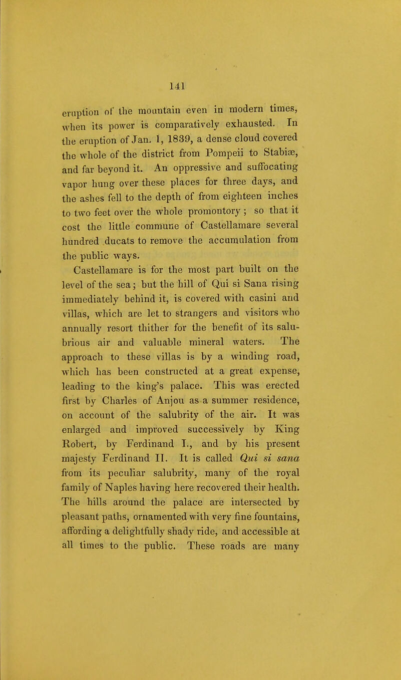 eruption of the mountain even in modern times, when its power is comparatively exhausted. In the eruption of Jan. t, 1839, a dense cloud covered the whole of the district from Pompeii to Stabiae, and far beyond it. An oppressive and suffocating vapor hung over these places for three days, and the ashes fell to the depth of from eighteen inches to two feet over the whole promontory ; so that it cost the little commune of Castellamare several hundred ducats to remove the accumulation from the public ways. Castellamare is for the most part built on the level of the sea; but the hill of Qui si Sana rising immediately behind it, is covered with casini and villas, which are let to strangers and visitors who annually resort thither for the benefit of its salu- brious air and valuable mineral waters. The approach to these villas is by a winding road, which has been constructed at a great expense, leading to the king's palace. This was erected first by Charles of Anjou as a summer residence, on account of the salubrity of the air. It was enlarged and improved successively by King Robert, by Ferdinand I., and by his present majesty Ferdinand II. It is called Qui si sana from its peculiar salubrity, many of the royal family of Naples having here recovered their health. The hills around the palace are intersected by pleasant paths, ornamented with very fine fountains, affording a delightfully shady ride, and accessible at all times to the public. These roads are many