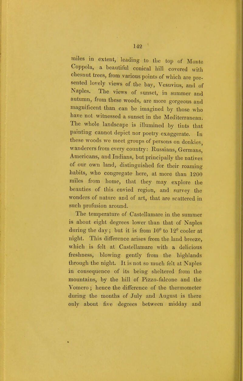 miles in extent, leading to the top of Monte Coppola, a beautiful conical hill covered with chesnut trees, from various points of which are pre- sented lovely views of the bay, Vesuvius, and of Naples. The views of sunset, in summer and autumn, from these woods, are more gorgeous and magnificent than can be imagined by those who have not witnessed a sunset in the Mediterranean. The whole landscape is illumined by tints that painting cannot depict nor poetry exaggerate. In these woods we meet groups of persons on donkies, wanderers from every country: Russians, Germans, Americans, and Indians, but principally the natives of our own land, distinguished for their roaming habits, who congregate here, at more than 1200 miles from home, that they may explore the beauties of this envied region, and survey the wonders of nature and of art, that are scattered in such profusion around. The temperature of Castellamare in the summer is about eight degrees lower than that of Naples during the day; but it is from 10° to 12° cooler at night. This difference arises from the land breeze, which is felt at Castellamare with a delicious freshness, blowing gently from the highlands through the night. It is not so much felt at Naples in consequence of its being sheltered from the mountains, by the hill of Pizzo-falcone and the Vomero ; hence the difference of the thermometer during the months of July and August is there only about five degrees between midday and