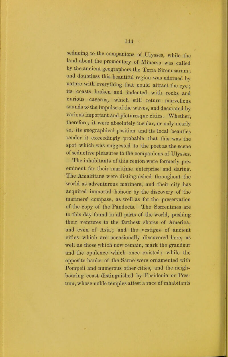 seducing to the companions of Ulysses, while the land about the promontory of Minerva was called by the ancient geographers the Terra Sirenusarum; and doubtless this beautiful region was adorned by nature with everything that could attract the eye; its coasts broken and indented with rocks and curious caverns, which still return marvellous sounds to the impulse of the waves, and decorated by various important and picturesque cities. Whether, therefore, it were absolutely iusular, or only nearly so, its geographical position and its local beauties render it exceedingly probable that this was the spot which was suggested to the poet as the scene of seductive pleasures to the companions of Ulysses. The inhabitants of this region were formerly pre- eminent for their maritime enterprise and daring. The Amalfitans were distinguished throughout the world as adventurous mariners, and their city has acquired immortal honour by the discovery of the mariners' compass, as well as for the preservation of the copy of the Pandects. The Sorrentines are to this day found in all parts of the world, pushing their ventures to the farthest shores of America, and even of Asia; and the vestiges of ancient cities which are occasionally discovered here, as well as those which now remain, mark the grandeur and the opulence which once existed; while the opposite banks of the Sarno were ornamented with Pompeii and numerous other cities, and the neigh- bouring coast distinguished by Posidonia or Poes- tum, whose noble temples attest a race of inhabitants