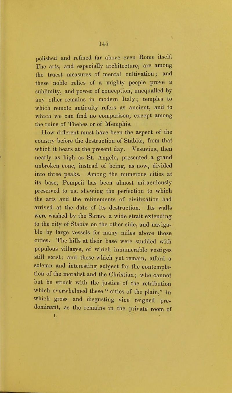 polished and refined far above even Rome itself. The arts, and especially architecture, are among the truest measures of mental cultivation; and these noble relics of a mighty people prove a sublimity, and power of conception, unequalled by any other remains in modern Italy; temples to which remote antiquity refers as ancient, and to which we can find no comparison, except among the ruins of Thebes or of Memphis. How different must have been the aspect of the country before the destruction of Stabias, from that which it bears at the present day. Vesuvius, then nearly as high as St. Angelo, presented a grand unbroken cone, instead of being, as now, divided into three peaks. Among the numerous cities at its base, Pompeii has been almost miraculously preserved to us, shewing the perfection to which the arts and the refinements of civilization had arrived at the date of its destruction. Its walls were washed by the Sarno, a wide strait extending to the city of Stabiae on the other side, and naviga- ble by large vessels for many miles above those cities. The hills at their base were studded with populous villages, of which innumerable vestiges still exist; and those which yet remain, afford a solemn and interesting subject for the contempla- tion of the moralist and the Christian; who cannot but be struck with the justice of the retribution which overwhelmed these  cities of the plain, in which gross and disgusting vice reigned pre- dominant, as the remains in the private room of L