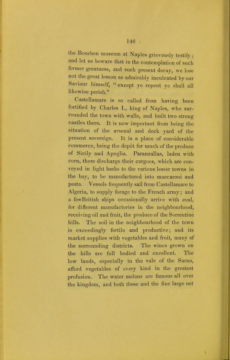 the Bourbon museum at Naples grievously testify ; and let us beware that in the contemplation of such former greatness, and such present decay, we lose not the great lesson so admirably inculcated by our Saviour himself,  except ye repent ye shall all likewise perish. Castellamare is so called from having been fortified by Charles I., king of Naples, who sur- rounded the town with walls, and built two strong castles there. It is now important from being the situation of the arsenal and dock yard of the present sovereign. It is a place of considerable commerce, being the depot for much of the produce of Sicily and Apuglia. Paranzallas, laden with corn, there discharge their cargoes, which are con- veyed in light barks to the various lesser towns in the bay, to be manufactured into maccaroni and pasta. Vessels frequently sail from Castellamare to Algeria, to supply forage to the French army; and a fewBritish ships occasionally arrive with coal, for different manufactories in the neighbourhood, receiving oil and fruit, the produce of the Sorrentine hills. The soil in the neighbourhood of the town is exceedingly fertile and productive; and its market supplies with vegetables and fruit, many of the surrounding districts. The wines grown on the hills are full bodied and excellent. The low lands, especially in the vale of the Sarno, afford vegetables of every kind in the greatest profusion. The water melons are famous all over the kingdom, and both these and the fine large net